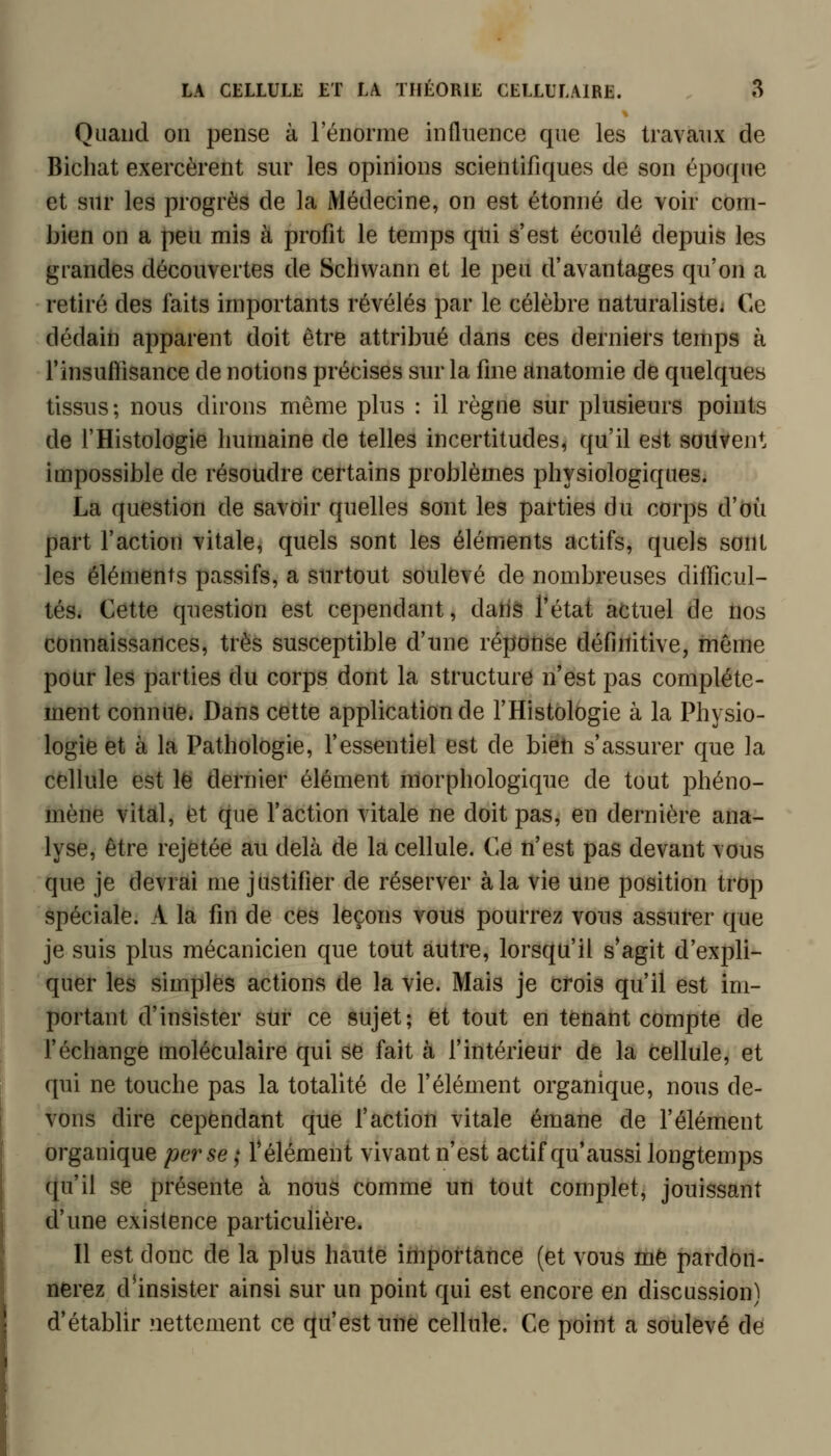 Quand on pense à l'énorme influence que les travaux de Bichat exercèrent sur les opinions scientifiques de son époque et sur les progrès de la Médecine, on est étonné de voir com- bien on a peu mis à profit le temps qtii s'est écoulé depuis les grandes découvertes de Scliwann et le peu d'avantages qu'on a retiré des faits importants révélés par le célèbre naturaliste* C4e dédaiii apparent doit être attribué clans ces derniers temps à rinsuftisance de notions précises sur la fine anatomie de quelques tissus; nous dirons même plus : il règne sur plusieurs points de l'Histologie humaine de telles incertitudes, qu'il est soilvent impossible de résoudre certains problèmes physiologiques. La question de savoir quelles sont les parties du corps d'où part l'action vitale, quels sont les éléments actifs, quels sont les éléments passifs, a surtout soulevé de nombreuses difficul- tés. Cette question est cependant, datiâ l'état actuel de nos connaissances, très susceptible d'une réponse définitive, même pour les parties du corps dont la structure n'est pas complète- ment connue. Dans cette application de THistologie à la Physio- logie et à la Pathologie, f essentiel est de bieti s'assurer que la cellule est le dernier élément morphologique de tout phéno- mène vital, et que faction vitale ne doit pas, en dernière ana- lyse, être rejetée au delà de la cellule. Ce n'est pas devant vous que je devrai me justifier de réserver à la vie une position trop spéciale. A la fin de ces leçons vous pourrez vous assurer que je suis plus mécanicien que tout autre, lorsqu'il s'agit d'expli- quer les simples actions de la vie. Mais je cfois qu'il est im- portant d'insister sur ce sujet; et tout en tetiant compte de f échange moléculaire qui se fait à l'intérieur de la cellule, et qui ne touche pas la totalité de l'élément organique, nous de- vons dire cependant que faction vitale émane de l'élément organique perse ; félément vivant n'est actif qu'aussi longtemps qu'il se présente à nous comme un tout complet, jouissant d'une existence particulière. Il est donc de la plus haute importance (et vous mè pardon- nerez d'insister ainsi sur un point qui est encore en discussion) d'établir nettement ce qu'est une cellule. Ce point a soulevé de