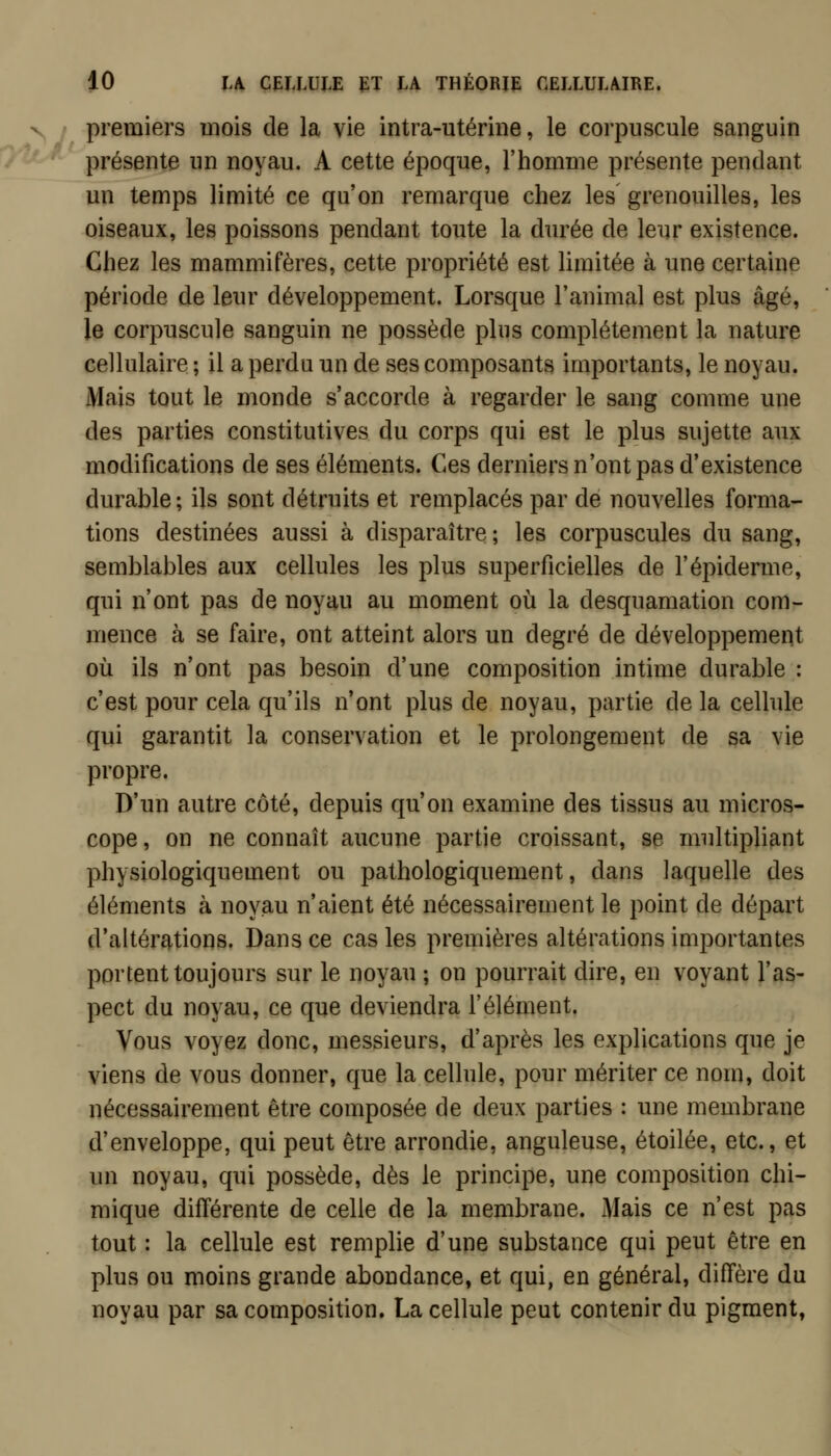 V / premiers mois de la vie intra-utérine, le corpuscule sanguin présente un noyau. A cette époque, l'homme présente pendant un temps limité ce qu'on remarque chez les grenouilles, les oiseaux, les poissons pendant toute la durée de leur existence. Chez les mammifères, cette propriété est limitée à une certaine période de leur développement. Lorsque l'animal est plus âgé, le corpuscule sanguin ne possède plus complètement la nature cellulaire ; il a perdu un de ses composants importants, le noyau. Mais tout le monde s'accorde à regarder le sang comme une des parties constitutives du corps qui est le plus sujette aux modifications de ses éléments. Ces derniers n'ont pas d'existence durable; ils sont détruits et remplacés par de nouvelles forma- tions destinées aussi à disparaître ; les corpuscules du sang, semblables aux cellules les plus superficielles de l'épiderme, qui n'ont pas de noyau au moment où la desquamation com- mence à se faire, ont atteint alors un degré de développement où ils n'ont pas besoin d'une composition intime durable : c'est pour cela qu'ils n'ont plus de noyau, partie de la celbile qui garantit la conservation et le prolongement de sa vie propre. D'un autre côté, depuis qu'on examine des tissus au micros- cope, on ne connaît aucune partie croissant, se multipliant physiologiquement ou pathologiquement, dans laquelle des éléments à noyau n'aient été nécessairement le point de départ d'altérations. Dans ce cas les premières altérations importantes portent toujours sur le noyau ; on pourrait dire, en voyant l'as- pect du noyau, ce que deviendra l'élément. Vous voyez donc, messieurs, d'après les explications que je viens de vous donner, que la cellule, pour mériter ce nom, doit nécessairement être composée de deux parties : une membrane d'enveloppe, qui peut être arrondie, anguleuse, étoilée, etc., et un noyau, qui possède, dès le principe, une composition chi- mique différente de celle de la membrane. Mais ce n'est pas tout : la cellule est remplie d'une substance qui peut être en plus ou moins grande abondance, et qui, en général, diffère du noyau par sa composition. La cellule peut contenir du pigment,