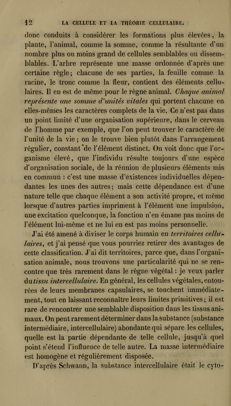 donc conduits à considérer les formations plus élevées, la plante, l'animal, comme la somme, comme la résultante d'un nombre plus ou moins grand de cellules semblables ou dissem- blables. L'arbre représente une masse ordonnée d'après une certaine règle; chacune de ses parties, la feuille comme la racine, le tronc comme la fleur, contient des éléments cellu- laires. Il en est de même pour le règne animal. Chaque animal représente une somme d'unités vitales qui portent chacune en elles-mêmes les caractères complets de la vie. Ce n'est pas dans un point limité d'une organisation supérieure, dans le cerveau de l'homme par exemple, que l'on peut trouver le caractère de l'unité de la vie ; on le trouve bien plutôt dans l'arrangement régulier, constant *de l'élément distinct. On voit donc que l'or- ganisme élevé, que l'individu résulte toujours d'une espèce d'organisation sociale, de la réunion de plusieurs éléments mis en commun : c'est une masse d'existences individuelles dépen- dantes les unes des autres ; mais cette dépendance est d'une nature telle que chaque élément a son activité propre, et même lorsque d'autres parties impriment à l'élément une impulsion, une excitation quelconque, la fonction n'en émane pas moins de l'élément lui-même et ne lui en est pas moins personnelle. J'ai été amené à diviser le corps humain en territoires cellu* laires, et j'ai pensé que vous pourriez retirer des avantages de cette classification. J'ai dit territoires, parce que, dans l'organi- sation animale, nous trouvons une particularité qui ne se ren- contre que très rarement dans le règne végétal : je veux parler du/m?/ intercellulaire. En général, les cellules végétales, entou- rées de leurs membranes capsulaiies, se touchent immédiate- ment, tout en laissant reconnaître leurs limites primitives ; il est rare de rencontrer une semblable disposition dans les tissus ani- maux. On peut rarement déterminer dans la substance (substance intermédiaire, intercellulaire) abondante qui sépare les cellules, quelle est la partie dépendante de telle cellule, jusqu'à quel point s'étend l'influence de telle autre. La masse intermédiaire est homogène et régulièrement disposée. D'après Schvvann, la substance intercellulaire était le cyto-