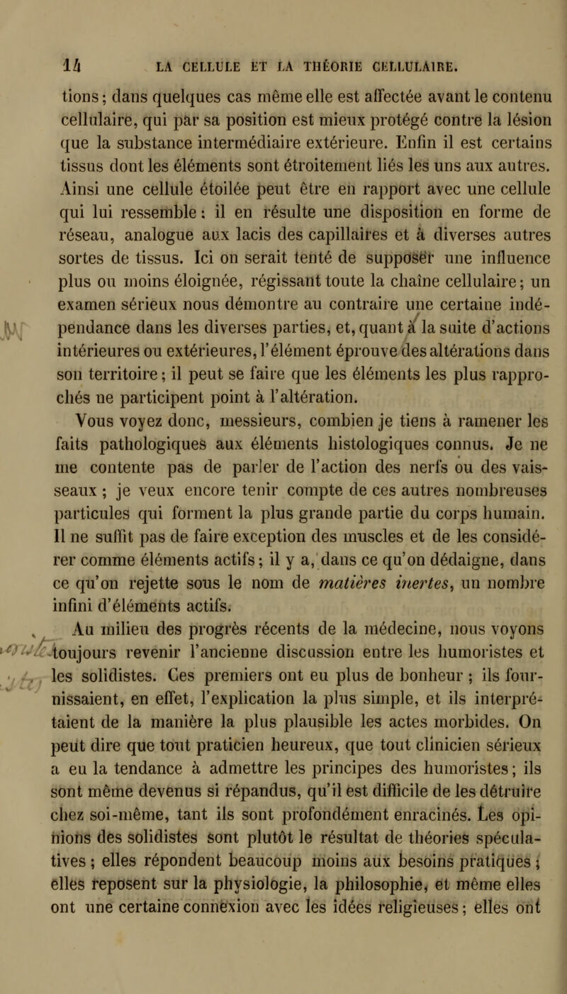 lions ; dans quelques cas même elle est aiïectée avant le contenu cellulaire, qui par sa position est mieux protégé contre la lésion que la substance intermédiaire extérieure. Enfin il est certains tissus dont les éléments sont étroitement liés les uns aux autres. Ainsi une cellule étoilée peut être en rapport avec une cellule qui lui ressemble : il en résulte une disposition en forme de réseau, analogue aux lacis des capillaires et à diverses autres sortes de tissus. Ici on serait tenté de supposer une influence plus ou moins éloignée, régissant toute la chaîne cellulaire ; un examen sérieux nous démontre au contraire une certaine indé- ^ pendance dans les diverses parties, et, quant à la suite d'actions intérieures ou extérieures, l'élément éprouve des altérations dans son territoire ; il peut se faire que les éléments les plus rappro- chés ne participent point à l'altération. Vous voyez donc, messieurs, combien je tiens à ramener les faits pathologiques aux éléments histologiques connus. Je ne me contente pas de parler de l'action des nerfs ou des vais- seaux ; je veux encore tenir compte de ces autres nombreuses particules qui forment la plus grande partie du corps humain. Il ne suffit pas de faire exception des muscles et de les considé- rer comme éléments actifs ; il y a, dans ce qu'on dédaigne, dans ce qu'on rejette sous le nom de matières inertes^ un nombre infini d'éléments actifs. ^ Au milieu des progrès récents de la médecine, nous voyons ^'^/cAo\x]o\\v?> revenir l'ancienne discussion entre les humoristes et illtff ^^^ solidistes. Ces premiers ont eu plus de bonheur ; ils four- nissaient, en effet, l'explication la plus simple, et ils interpré- taient de la manière la plus plausible les actes morbides. On peut dire que tout praticien heureux, que tout clinicien sérieux a eu la tendance à admettre les principes des humoristes ; ils sont même devenus si répandus, qu'il est difficile de les détruire chez soi-même, tant ils sont profondément enracinés. Les opi- nions des solidistes sont plutôt le résultat de théories spécula- tives ; elles répondent beaucoup moins aux besoins pratiques ; elles reposent sur la physiologie, la philosophie, et même elles ont une certaine connexion avec les idées rehgieuses; elles ont