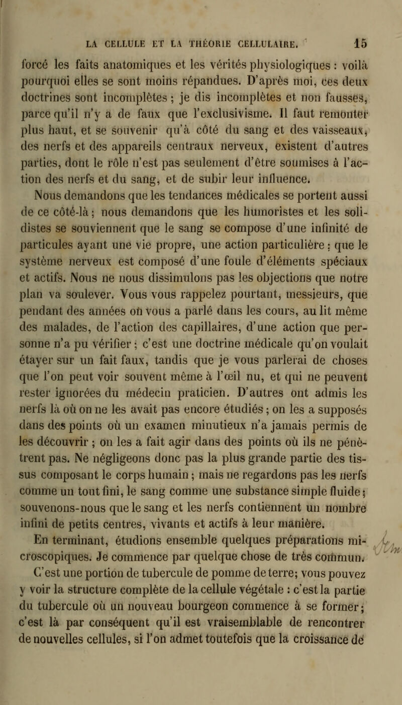 forcé les faits anatomiqiies et les vérités physiologiques : voilà pourquoi elles se sont moins répandues. D'après moi, ces deux doctrines sont incomplètes ; je dis incomplètes et non faussGi^, parce qu'il n'y a de faux que l'exclusivisme. Il faut remonter plus haut, et se souvenir qu'à côté du sang et des vaisseaux, des nerfs et des appareils centraux nerveux, existent d'autres parties, dont le rôle n'est pas seulement d'être soumises à l'ac- tion des nerfs et du sang, et de subir leur inlluence. Nous demandons que les tendances médicales se portent aussi de ce côté-là ; nous demandons que les humoristes et les soli- distes se souviennent que le sang se compose d'une infinité de particules ayant une vie propre, une action particulière ; que le système nerveux est composé d'une foule d'éléments spéciaux et actifs. Nous ne nous dissimulons pas les objections que notre plan va soulever. Vous vous rappelez pourtant, messieurs, que pendant des années on vous a parlé dans les cours, au lit même des malades, de l'action des capillaires, d'une action que per- sonne n'a pu vérifier ; c'est une doctrine médicale qu'on voulait étayer sur un fait faux, tandis que je vous parlerai de choses que l'on peut voir souvent même à l'œil nu, et qui ne peuvent rester ignorées du médecin praticien. D'autres ont admis les nerfs là où on ne les avait pas encore étudiés ; on les a supposés dans des points où un examen minutieux n'a jamais permis de les découvrir ; on les a fait agir dans des points où ils ne pénè- trent pas. Ne négligeons donc pas la plus grande partie des tis- sus composant le corps humain ; mais ne regardons pas les nerfs comme un tout fini, le sang comme une substance simple fluide ; souvenons-nous que le sang et les nerfs contiennent un nombre infini de petits centres, vivants et actifs à leur manière. En terminant, étudions ensemble quelques préparations mi- ,if', croscopiques. Je commence par quelque chose de très commun. C'est une portion de tubercule de pomme déterre; vous pouvez y voir la structure complète de la cellule végétale : c'est la partie du tubercule où un nouveau bourgeon commence à se former ; c'est là par conséquent qu'il est vraisemblable de rencontrer de nouvelles cellules, si l'on admet toutefois que la croissance dé