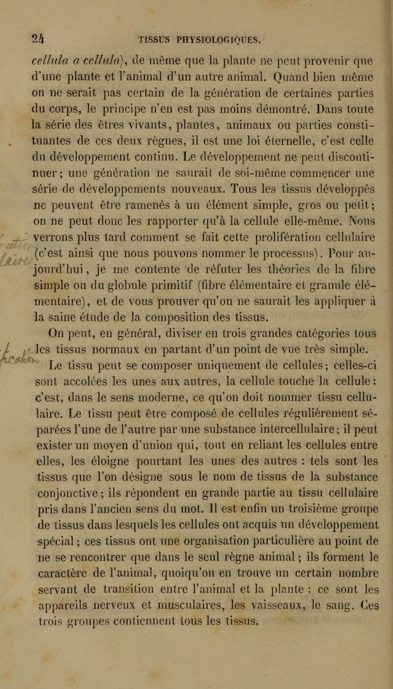 cellula a ccllula)^ de même que la plante ne peut provenir qne d'une plante et l'animal d'un autre animal. Quand bien même on ne serait pas certain de la génération de certaines parties du corps, le principe n'en est pas moins démontré. Dans toute la série des êtres vivants, plantes, animaux ou parties consti- tuantes de ces deux règnes, il est une loi éternelle, c'est celle du développement continu. Le développement ne peut disconti- nuer; une génération ne saurait de soi-même commçncer une série de développements nouveaux. Tous les tissus développés ne peuvent être ramenés à un élément simple, gros ou petit; on ne peut donc les rapporter qu'à la cellule elle-même. Mous verrons plus tard comment se fait cette prolifération cellulaire (c'est ainsi que nous pouvons nommer le processus). Pour au- jourd'hui , je me contente de réfuter les théories de la fibre simple ou du globule primitif (fibre élémentaire et granule élé- mentaire), et de vous prouver qu'on ne saurait les appliquer à la saine étude de la composition des tissus. On peut, en général, diviser en trois grandes catégories tous ' les tissus noj'maux en partant d'un point de vue très simple. Le tissu peut se composer uniquement de cellules; celles-ci sont accolées les unes aux autres, la cellule touche la cellule : c'est, dans le sens moderne, ce qu'on doit nommer tissu cellu- laire. Le tissu peut être composé de cellules régulièrement sé- parées l'une de l'autre par une substance intercellulaire; il peut exister un moyen d'union qui, tout en reliant les cellules entre elles, les éloigne pourtant les unes des autres : tels sont les tissus que l'on désigne sous le nom de tissus de la substance conjonctive ; ils réj^ondent en grande partie au tissu cellulaire pris dans l'ancien sens du mot. Il est enfin un troisième groupe de tissus dans lesquels les cellules ont acquis un développement spécial ; ces tissus ont une organisation particulière au point de ne se rencontrer que dans le seul règne animal ; ils forment le caractère de l'animal, quoiqu'on en trouve un certain nombre servant de transition entre l'animal et la plante : ce sont les appareils nerveux et musculaires, les vaisseaux, le sang. Ces trois groupes contiennent tous les tissus.