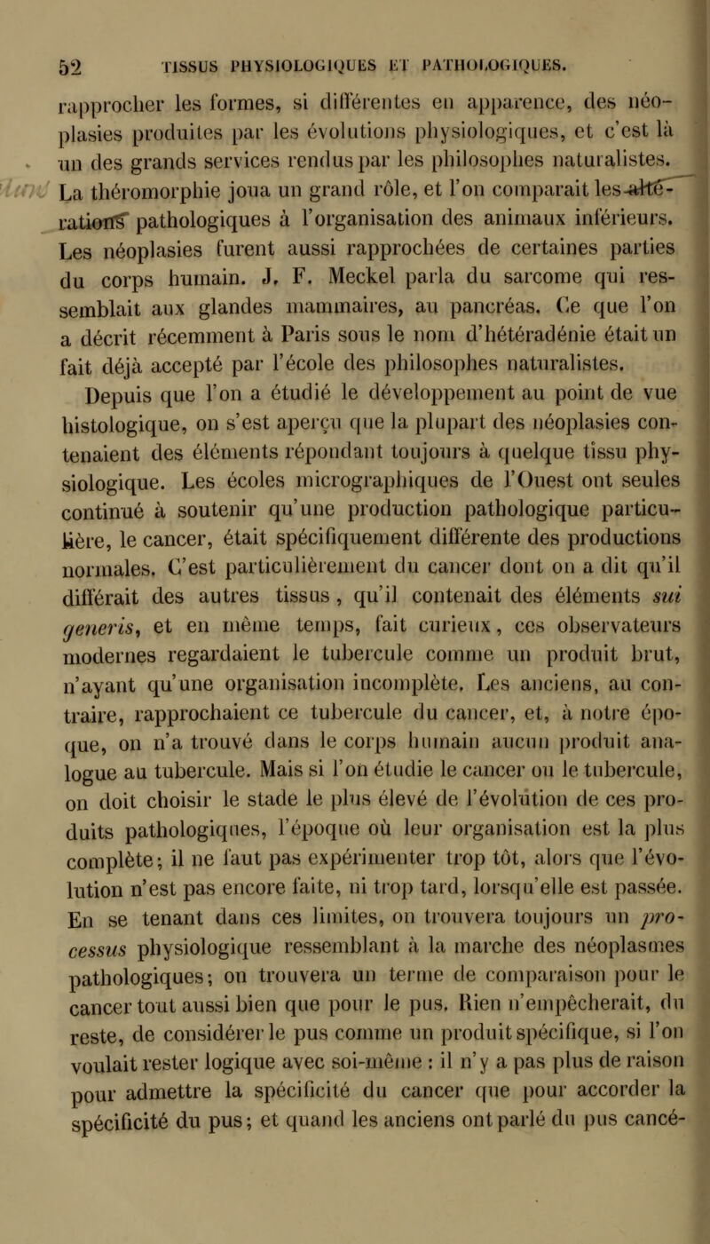 rapprocher les formes, si ditléreiites en apparence, des néo- plasies produites par les évokitiojjs physiologiques, et c'est là un des grands services rendus par les philosophes naturalistes. La théromorphie joua un grand rôle, et l'on comparait les-alte- ratiofl^ pathologiques à l'organisation des animaux inférieurs. Les néoplasies furent aussi rapprochées de certaines parties du corps humain. J, F. Meckel parla du sarcome qui res- semblait aux glandes mammaires, au pancréas. Ce que l'on a décrit récemment à Paris sous le nom d'hétéradénie était un fait déjà accepté par l'école des philosophes naturalistes. Depuis que l'on a étudié le développement au point de vue histologique, on s'est aperçu que la plupart des néoplasies con- tenaient des éléments répondant toujours à quelque tissu phy- siologique. Les écoles micrographiques de l'Ouest ont seules continué à soutenir qu'une production pathologique particu- kère, le cancer, était spécifiquement différente des productions normales. C'est particulièrement du cancer dont on a dit qu'il différait des autres tissus , qu'il contenait des éléments sui generls, et en même temps, fait curieux, ces observateurs modernes regardaient le tubercule comme un produit brut, n'ayant qu'une organisation incomplète. Les anciens, au con- traire, rapprochaient ce tubercule du cancer, et, à notre épo- que, on n'a trouvé dans le corps humairi aucun |)roduit ana- logue au tubercule. Mais si l'on étudie le cancer ou le tubercule, on doit choisir le stade le plus élevé de l'évolution de ces pro- duits pathologiques, l'époque où leur organisation est la plus complète; il ne faut pas expérimenter trop tôt, alors que l'évo- lution n'est pas encore faite, ni trop tard, lorsqu'elle est passée. En se tenant dans ces limites, on trouvera toujours un pro- cessus physiologique ressemblant à la marche des néoplasuies pathologiques; on trouvera un terme de comparaison pour lei cancer tout aussi bien que pour le pus. Rien n'empêcherait, du! reste, de considérer le pus comme un produit spécifique, si l'on- voulait rester logique avec soi-même : il n'y a pas plus de raison; pour admettre la spécificité du cancer que pour accorder la| spécificité du pus; et quand les anciens ont parlé du pus cancé-^