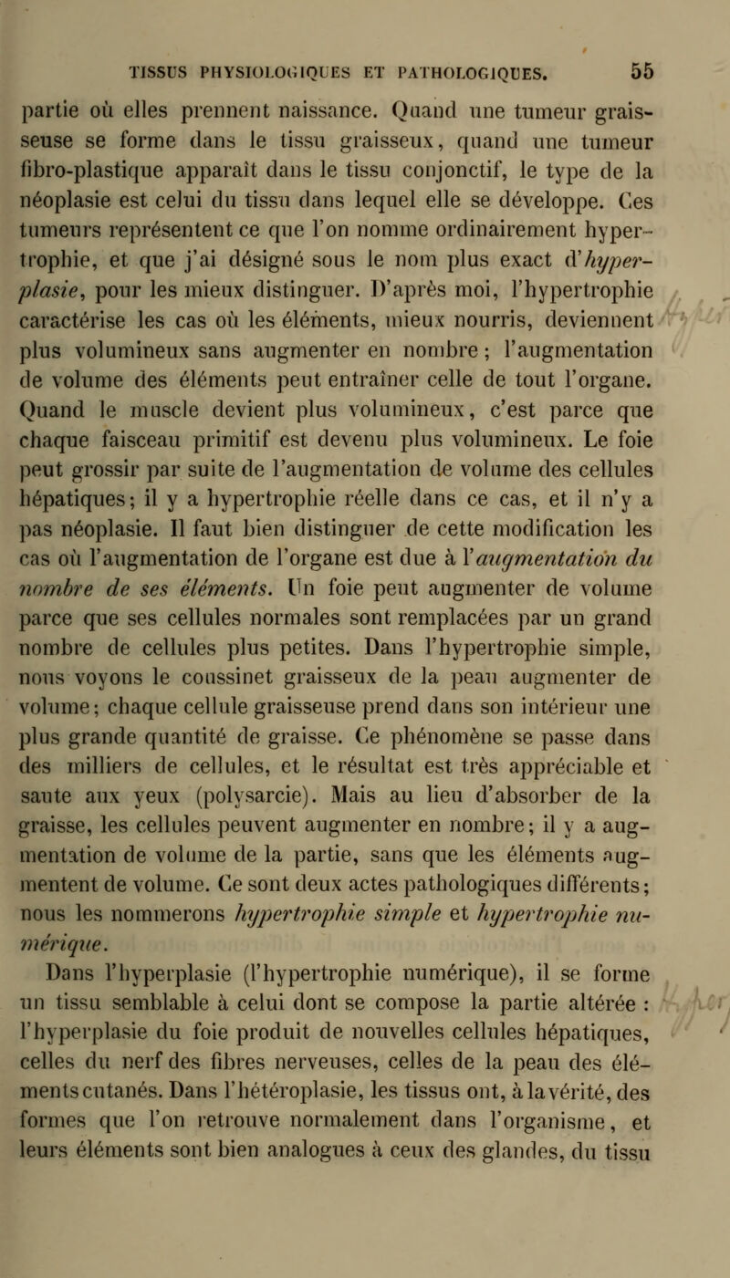 partie où elles prennent naissance. Quand une tumeur grais- seuse se forme dans le tissu graisseux, quand une tumeur fibro-plastique apparaît dans le tissu conjonctif, le type de la néoplasie est celui du tissu dans lequel elle se développe. Ces tumeurs représentent ce que l'on nomme ordinairement hyper- trophie, et que j'ai désigné sous le nom plus exact à'hyper- plasie, pour les mieux distinguer. D'après moi, l'hypertrophie caractérise les cas où les éléments, mieux nourris, deviennent plus volumineux sans augmenter en nombre ; l'augmentation de volume des éléments peut entraîner celle de tout l'organe. Quand le muscle devient plus volumineux, c'est parce que chaque faisceau primitif est devenu plus volumineux. Le foie peut grossir par suite de l'augmentation de volume des cellules hépatiques; il y a hypertrophie réelle dans ce cas, et il n'y a pas néoplasie. Il faut bien distinguer de cette modification les cas où l'augmentation de l'organe est due à Y augmentation du nombre de ses éléments. Un foie peut augmenter de volume parce que ses cellules normales sont remplacées par un grand nombre de cellules plus petites. Dans l'hypertrophie simple, nous voyons le coussinet graisseux de la peau augmenter de volume; chaque celhde graisseuse prend dans son intérieur une plus grande quantité de graisse. Ce phénomène se passe dans des milliers de cellules, et le résultat est très appréciable et saute aux yeux (polysarcie). Mais au lieu d'absorber de la graisse, les cellules peuvent augmenter en nombre ; il y a aug- mentation de volume de la partie, sans que les éléments aug- mentent de volume. Ce sont deux actes pathologiques différents; nous les nommerons hypertrophie simple et hypertrophie nu- mérique. Dans l'hyperplasie (l'hypertrophie numérique), il se forme un tissu semblable à celui dont se compose la partie altérée : l'hyperplasie du foie produit de nouvelles cellules hépatiques, celles du nerf des fibres nerveuses, celles de la peau des élé- ments cutanés. Dans l'hétéroplasie, les tissus ont, à la vérité, des formes que l'on l'etrouve normalement dans l'organisme, et leurs éléments sont bien analogues à ceux des glandes, du tissu