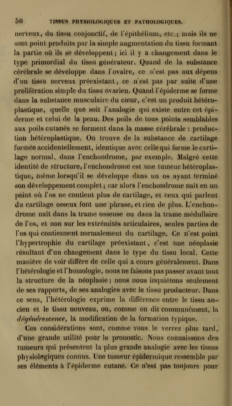 nerveux^ du tissu conjonctif, de l'épilhélium, etc.; mais ils ne sont point produits par la simple augmentation du tissu formant la partie où ils se développent ; ici il y a changement dans le type primordial du tissu générateur. Quand de la substance cérébrale se développe dans l'ovaire* ce n'est pas aux dépens d'un tissu nerveux préexistant, ce n'est pas par suite d'une prolifération simpîe du tissu ovarien. Quand l'épiderme se forme dans la substance musculaire du cœur, c'est un produit hétéro- plastique, quelle que soit l'analogie qui existe entre cet épi- derme et celui de la peau. Des poils de tous points semblables aux poils cutanés se forment dans la masse cérébrale : produc- tion hétéroplastique. On trouve de la substance de cartilage formée accidentellement, identique avec celle qui forme le carti- lage normal, dans l'enchondrome, par exemple. Malgré cette identité de structure* l'enchondrome est une tumeur hétéroplas- tique^ même lorsqu'il se développe dans un os ayant terminé son développement complet ; car alors l'enchondrome naît en un point où l'os ne contient plus de cartilage, et ceux qui parlent du cartilage osseux font une phrase, et rien de plus. L'enchon- drome naît dans la trame osseuse ou dans la trame médullaire de l'os, et non sur les extrémités articulaires, seules parties de l'os qui contiennent normalement du cartilage. Ce n'est point l'hypertrophie du cartilage préexistant, c'est une néoplasie résultant d'un changement dans le type du tissu local. Cette manière de voir diffère de celle qui a cours généralement. Dans l'hétérologie et l'homologie, nous ne faisons pas passer avant tout la structure de la néoplasie ; nous nous inquiétons seulement de ses rapports, de ses analogies avec le tissu producteur. Dans ce sens, l'hétérologie exprime la différence entre le tissu an- cien et le tissu nouveau, ou, comme on dit communément, la dégénérescence^ la modification de la formation typique. Ces considérations sont, comme vous le verrez plus tard, d'une grande utilité pour le pronostic. Nous connaissons des tumeurs qui présentent la plus grande analogie avec les tissus physiologiques connus. Une tumeur épidermique ressemble par ses éléments à l'épiderme cutané. Ce n'est pas tonjonrs pour