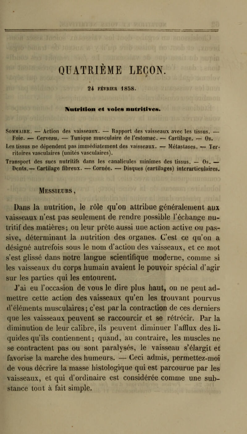 QUATRIEME LEÇON 24 FÉVRIER 1858. IVutritlon et voies nutritives. Sommaire. — Action des vaisseaux. — Rapport des vaisseaux avec les tissus. — Foie. — Cerveau. — Tunique musculaire de l'estoniac. — Cartilage. — Os. Les tissus ne dépendent pas immédiatement des vaisseaux. — Métastases. — Ter- ritoires vasculaires (unités vasculaires). Transport des sucs nutritifs dans les canalicules minimes des tissus. — Os. —' Dents.— Cartilage fibreux. — Cornée. — Disques (cartilages) interarticulaires. Messieurs , Dans la nutrition, le rôle qu'on attribue généralement aux vaisseaux n'est pas seulement de rendre possible l'échange nu- tritif des matières; on leur prête aussi une action active ou pas- sive, déterminant la nutrition des organes. C'est ce qu'on a désigné autrefois sous le nom d'action des vaisseaux, et ce mot s'est glissé dans notre langue scientifique moderne, comme si les vaisseaux du corps humain avaient le pouvoir spécial d'agir sur les parties qui les entourent. J'ai eu l'occasion de vous le dire plus haut, on ne peut ad- mettre cette action des vaisseaux qu'en les trouvant pourvus d'éléments musculaires; c'est parla contraction de ces derniers que les vaisseaux peuvent se raccourcir et se rétrécir. Par la diminution de leur calibre, ils peuvent diminuer l'afflux des li- quides qu'ils contiennent; quand, au contraire, les muscles ne se contractent pas ou sont paralysés, le vaisseau s'élargit et favorise la marche des humeurs. — Ceci admis, permettez-moi de vous décrire la masse histologique qui est parcourue par les vaisseaux, et qui d'ordinaire est considérée comme une sub- stance tout à fait simple.