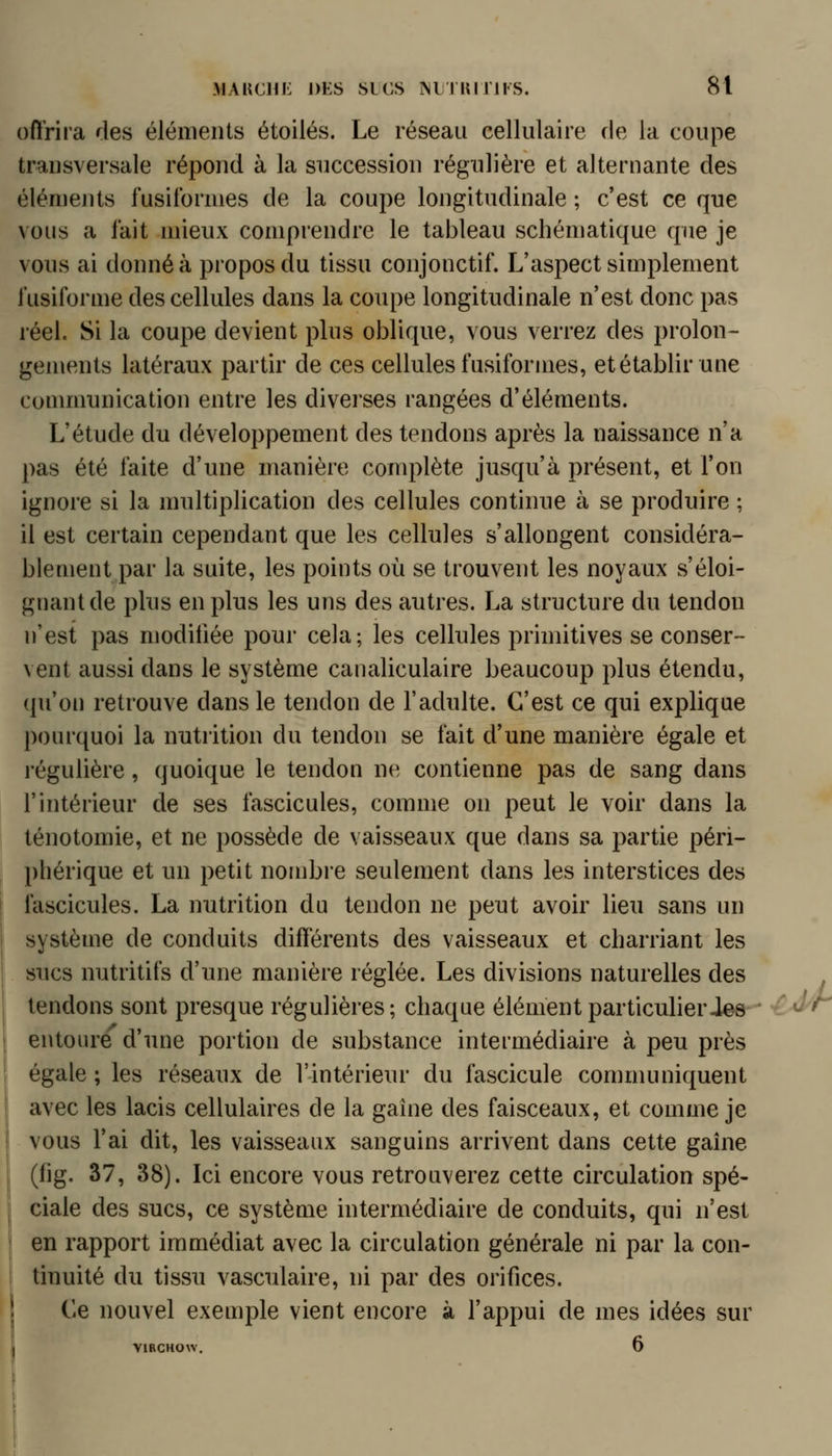 offrira des éléments étoiles. Le réseau cellulaire de la coupe transversale répond à la succession régulière et alternante des éléments fusitbrmes de la coupe longitudinale ; c'est ce que vous a fait mieux comprendre le tableau schématique que je vous ai donné à propos du tissu conjonctif. L'aspect simplement i'usiforme des cellules dans la coupe longitudinale n'est donc pas réel. Si la coupe devient plus oblique, vous verrez des prolon- gements latéraux partir de ces cellules fusiformes, et établir une conmmnication entre les diverses rangées d'éléments. L'étude du développement des tendons après la naissance n'a pas été faite d'une manière complète jusqu'à présent, et l'on ignore si la multiplication des cellules continue à se produire ; il est certain cependant que les cellules s'allongent considéra- blement par la suite, les points où se trouvent les noyaux s'éloi- gnant de plus en plus les uns des autres. La structure du tendon n'est pas modifiée pour cela; les cellules primitives se conser- vent aussi dans le système canaliculaire beaucoup plus étendu, (pi'on retrouve dans le tendon de l'adulte. C'est ce qui explique pourquoi la nutrition du tendon se fait d'une manière égale et régulière, quoique le tendon ne contienne pas de sang dans l'intérieur de ses fascicules, comme on peut le voir dans la ténotomie, et ne possède de vaisseaux que dans sa partie péri- l)liérique et un petit nombre seulement dans les interstices des fascicules. La nutrition du tendon ne peut avoir lieu sans un système de conduits différents des vaisseaux et charriant les sucs nutritifs d'une manière réglée. Les divisions naturelles des tendons sont presque régulières; chaque élément particulieries entoure d'une portion de substance intermédiaire à peu près égale ; les réseaux de l'intérieur du fascicule communiquent avec les lacis cellulaires de la gaîne des faisceaux, et comme je vous l'ai dit, les vaisseaux sanguins arrivent dans cette gahie (fig. 37, 38). Ici encore vous retrouverez cette circulation spé- ciale des sucs, ce système intermédiaire de conduits, qui n'est en rapport immédiat avec la circulation générale ni par la con- tinuité du tissu vasculaire, ni par des orifices. f| Ce nouvel exemple vient encore à l'appui de mes idées sur VIRCHOW. 6