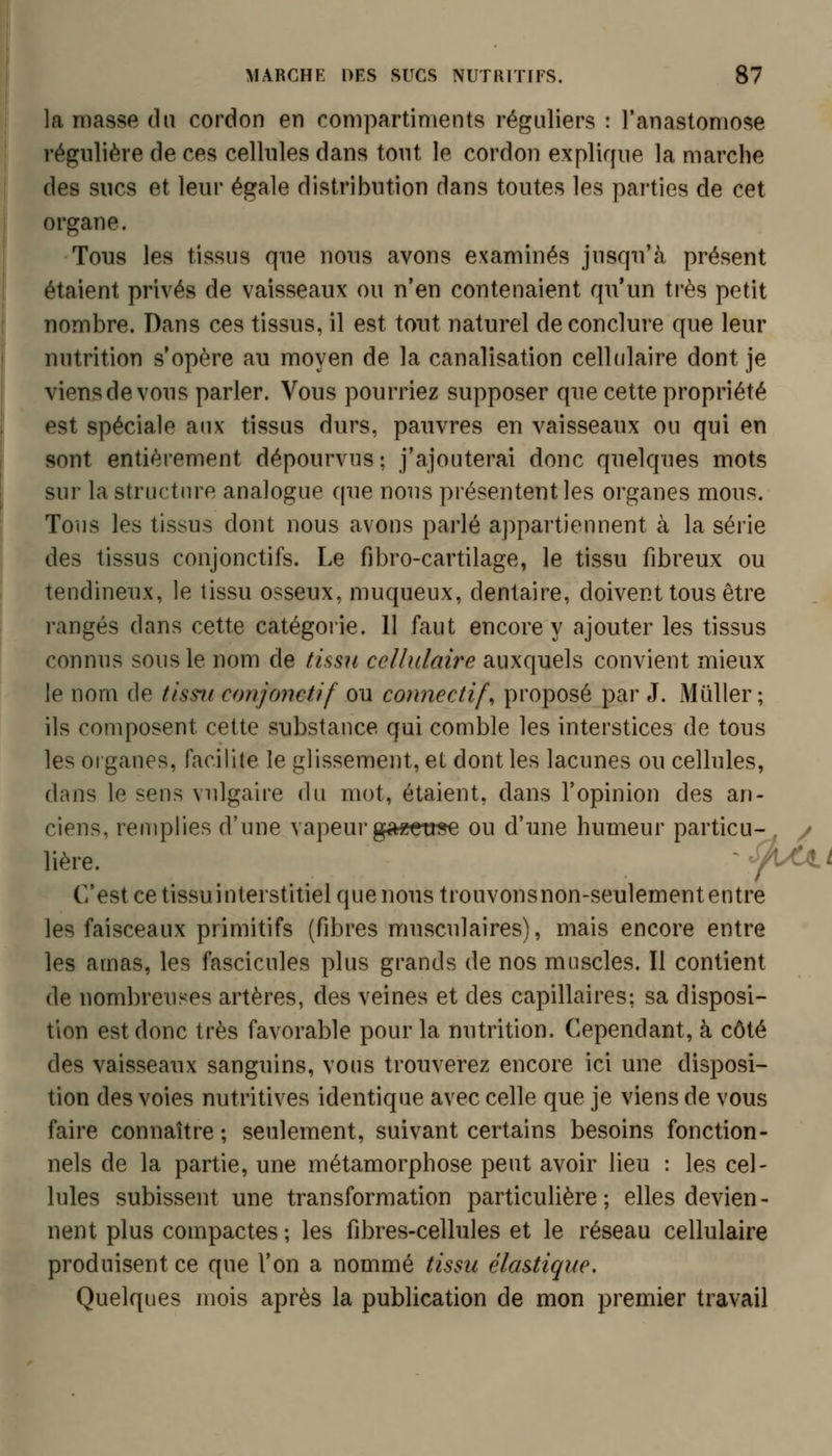 ]{i masse du cordon en compartiments réguliers : l'anastomose régulière de ces cellules dans tout le cordon explique la marche des sucs et leur égale distribution dans toutes les parties de cet organe. Tous les tissus que nous avons examinés jusqu'à présent étaient privés de vaisseaux ou n'en contenaient qu'un ti'ès petit nombre. Dans ces tissus, il est tout naturel de conclure que leur nutrition s'opère au moyen de la canalisation cellulaire dont je viens de vous parler. Vous pourriez supposer que cette propriété est spéciale aux tissus durs, pauvres en vaisseaux ou qui en sont entièrement dépourvus; j'ajouterai donc quelques mots sur la structure analogue que nous présentent les organes mous. Tous les tissus dont nous avons parlé appartiennent à la série des tissus conjonctifs. Le fibro-cartilage, le tissu fibreux ou tendineux, le tissu osseux, muqueux, dentaire, doivent tous être rangés dans cette catégorie. Il faut encore y ajouter les tissus connus sous le nom de tissu cellulaire auxquels convient mieux le nom de tissii conjonctif ou connectif, proposé par J. Mûller; ils composent cette substance qui comble les interstices de tous les organes, facilite le glissement, et dont les lacunes ou cellules, dans le sens vulgaire du mot, étaient, dans l'opinion des an- ciens, remplies d'une vapeur g««et«e ou d'une humeur particu- . / lière. ''^^U^t C'est ce tissuinterstitiel que nous trouvonsnon-seulemententre les faisceaux primitifs (fibres musculaires), mais encore entre les amas, les fascicules plus grands de nos muscles. Il contient de nombreuses artères, des veines et des capillaires; sa disposi- tion est donc très favorable pour la nutrition. Cependant, à côté des vaisseaux sanguins, vous trouverez encore ici une disposi- tion des voies nutritives identique avec celle que je viens de vous faire connaître ; seulement, suivant certains besoins fonction- nels de la partie, une métamorphose peut avoir lieu : les cel- lules subissent une transformation particulière; elles devien- nent plus compactes ; les fibres-cellules et le réseau cellulaire produisent ce que Von a nommé tissu élastique. Quelques mois après la publication de mon premier travail