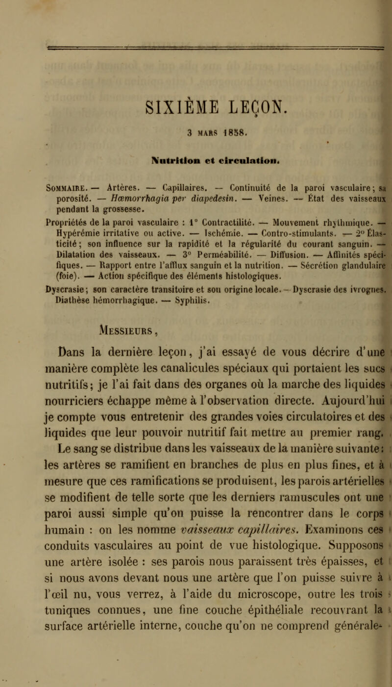 SIXIEME LEÇON. 3 MARS 1858. Natritlon et circnlation* Sommaire.— Artères. — Capillaires. — Continuité de la paroi vasculaire ; sa porosité. — Hœmorrhagia per diapedesin. — Veines. — État des vaisseaux pendant la grossesse. Propriétés de la paroi vasculaire : 1° Contractilité. — Mouvement rhjthmique. — Hypérémie irritative ou active. — Ischémie. —Contro-stimulants. —2 Élas- ticité ; son influence sur la rapidité et la régularité du courant sanguin. — Dilatation des vaisseaux. — 3° Perméabilité. — Diffusion. — Affinités spéci- fiques. — Rapport entre l'afflux sanguin et la nutrition. — Sécrétion glandulaire (foie). — Action spécifique des éléments histologiques. Dyscrasie; son caractère transitoire et son origine locale. - Dyscrasie des ivrognes. Diathèse hémorrhagique. — Syphilis. Messieurs , Dans la dernière leçon, j'ai essayé de vous décrire d'une manière complète les canalicules spéciaux qui portaient les sucs nutritifs; je l'ai fait dans des organes où la marche des liquides nourriciers échappe même à l'observation directe. Aujourd'hui je compte vous entretenir des grandes voies circulatoires et des liquides que leur pouvoir nutritif fait mettre au premier rang. Le sang se distribue dans les vaisseaux de la manière suivante : les artères se ramifient en branches de plus en plus fines, et à mesure que ces ramifications se produisent, les parois artérielles se modifient de telle sorte que les derniers ramuscules ont une paroi aussi simple qu'on puisse la rencontrer dans le corps humain : on les nomme vaisseaux capillaires. Examinons ces conduits vasculaires au point de vue histologique. Supposons une artère isolée : ses parois nous paraissent très épaisses, et si nous avons devant nous une artère que l'on puisse suivre à Fœil nu, vous verrez, à l'aide du microscope, outre les trois r tuniques connues, une fine couche épithéliale recouvrant la i surface artérielle interne, couche qu'on ne comprend générale* •