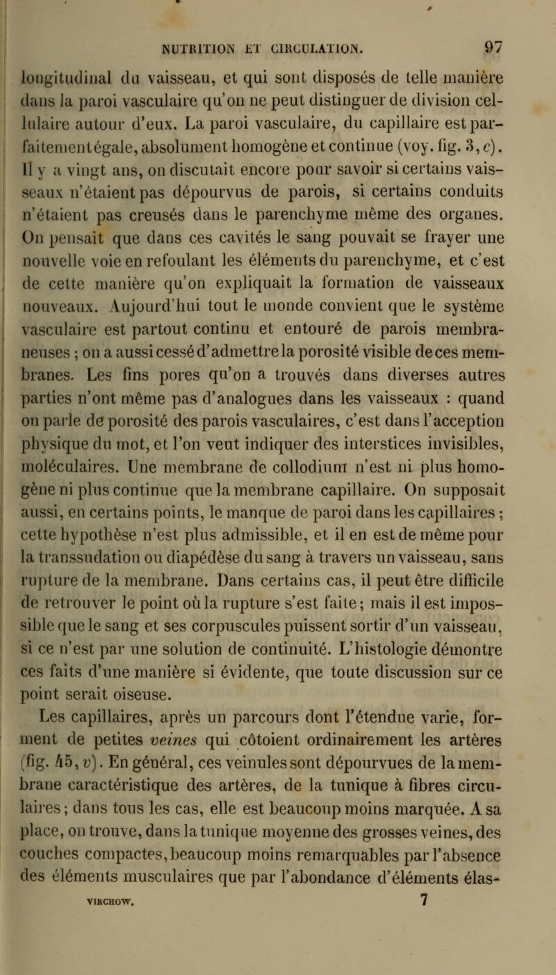 longitudinal du vaisseau, et qui sont disposés de telle manière dans la paroi vasculaire qu'on ne peut distinguer de division cel- lulaire autour d'eux. La paroi vasculaire, du capillaire est par- faitement égale, absolument homogène et continue (voy. fig. 3, c). Il y a vingt ans, on discutait encore pour savoir si certains vais- seaux n'étaient pas dépourvus de parois, si certains conduits n'étaient pas creusés dans le parenchyme même des organes. On pensait que dans ces cavités le sang pouvait se frayer une nouvelle voie en refoulant les éléments du parenchyme, et c'est de cette manière qu'on expliquait la formation de vaisseaux nouveaux. Aujourd'hui tout le monde convient que le système vasculaire est partout continu et entouré de parois membra- neuses ; on a aussi cessé d'admettre la porosité visible de ces mem- branes. Les fins pores qu'on a trouvés dans diverses autres parties n'ont même pas d'analogues dans les vaisseaux : quand on pai'le de porosité des parois vasculaires, c'est dans l'acception physique du mot, et l'on veut indiquer des interstices invisibles, moléculaires. Une membrane de collodium n'est ni plus homo- gène ni plus continue que la membrane capillaire. On supposait aussi, en certains points, le manque de paroi dans les capillaires ; cette hypothèse n'est plus admissible, et il en est de même pour la transsudation ou diapédèse du sang à travers un vaisseau, sans rupture de la membrane. Dans certains cas, il peut être difficile de retrouver le point où la rupture s'est faite; mais il est impos- sible que le sang et ses corpuscules puissent sortir d'un vaisseau, si ce n'est par une solution de continuité. L'histologie démontre ces faits d'une manière si évidente, que toute discussion sur ce point serait oiseuse. Les capillaires, après un parcours dont l'étendue varie, for- ment de petites veines qui côtoient ordinairement les artères (fig. /i5, v). En général, ces veinules sont dépourvues de la mem- brane caractéristique des artères, de la tunique à fibres circu- laires ; dans tous les cas, elle est beaucoup moins marquée. A sa place, on trouve, dans la tunique moyenne des grosses veines, des couches compactes, beaucoup moins remarquables par l'absence des éléments musculaires que par l'abondance d'éléments élas- VIRCHOW. 7