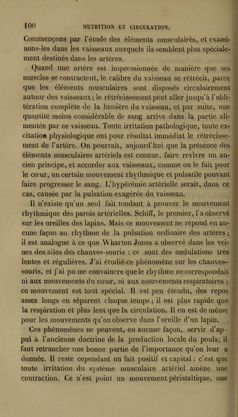 Commençons par l'étude des éléments musculaires, et exami- nons-les dans les vaisseaux auxquels ils semblent plus spéciale- ment destinés dans les artères. Quand une artère est impressionnée de manière que ses muscles se contractent, le calibre du vaisseau se rétrécit, parce que les éléments musculaires sont disposés circulairement autour des vaisseaux; le rétrécissement peut aller jusqu'à l'obli- tération complète de la lumière du vaisseau, et par suite, une quantité moins considérable de sang arrive dans la partie ali- mentée par ce vaisseau. Toute irritation pathologique, toute ex- citation physiologique ont pour résultat immédiat le rétrécisse- ment de l'artère. On pourrait, aujourd'hui que la présence des éléments musculaires artériels est connue, faire revivre un an- cien principe, et accorder aux vaisseaux, comme on le fait pour le cœur, un certain mouvement rhythmique et pulsatile pouvant faire progresser le sang. L'iiypérémie artérielle serait, dans ce cas, causée par la pulsation exagérée du vaisseau. Il n'existe qu'un seul fait tendant à prouver le mouvement rhythmique des parois artérielles. Schifï, le premier, l'a observé sur les oreilles des lapins. Mais ce mouvement ne répond en au- cune façon au rhythme de la pulsation ordinaire des artères ; il est analogue à ce que Wharton Jones a observé dans les vei- nes des ailes des chauves-souris : ce sont des ondulations très lentes et régulières. J'ai étudié.ce pliénomène sur les chauves- souris, et j'ai pu me convaincre que le rhythme ne correspondait ni aux mouvements du cœur, ni aux mouvements respiratoires ; ce mouvement est tout spécial. Il est peu étendu, des repos assez longs en séparent chaque temps ; il est plus rapide que la respiration et plus lent que la circulation. Il en est de même pour les mouvements qu'on observe dans l'oreille d'un lapin. Ces phénomènes ne peuvent, en aucune façon, servir d'ap- pui à l'ancienne doctrine de la production locale du pouls; il faut retrancher une bonne partie de l'importance qu'on leur a donnée. Il reste cependant un fait positif et capital : c'est que toute irritation du système musculaire artériel amène une contraction. Ce n'est point un mouvement péristaltique, une