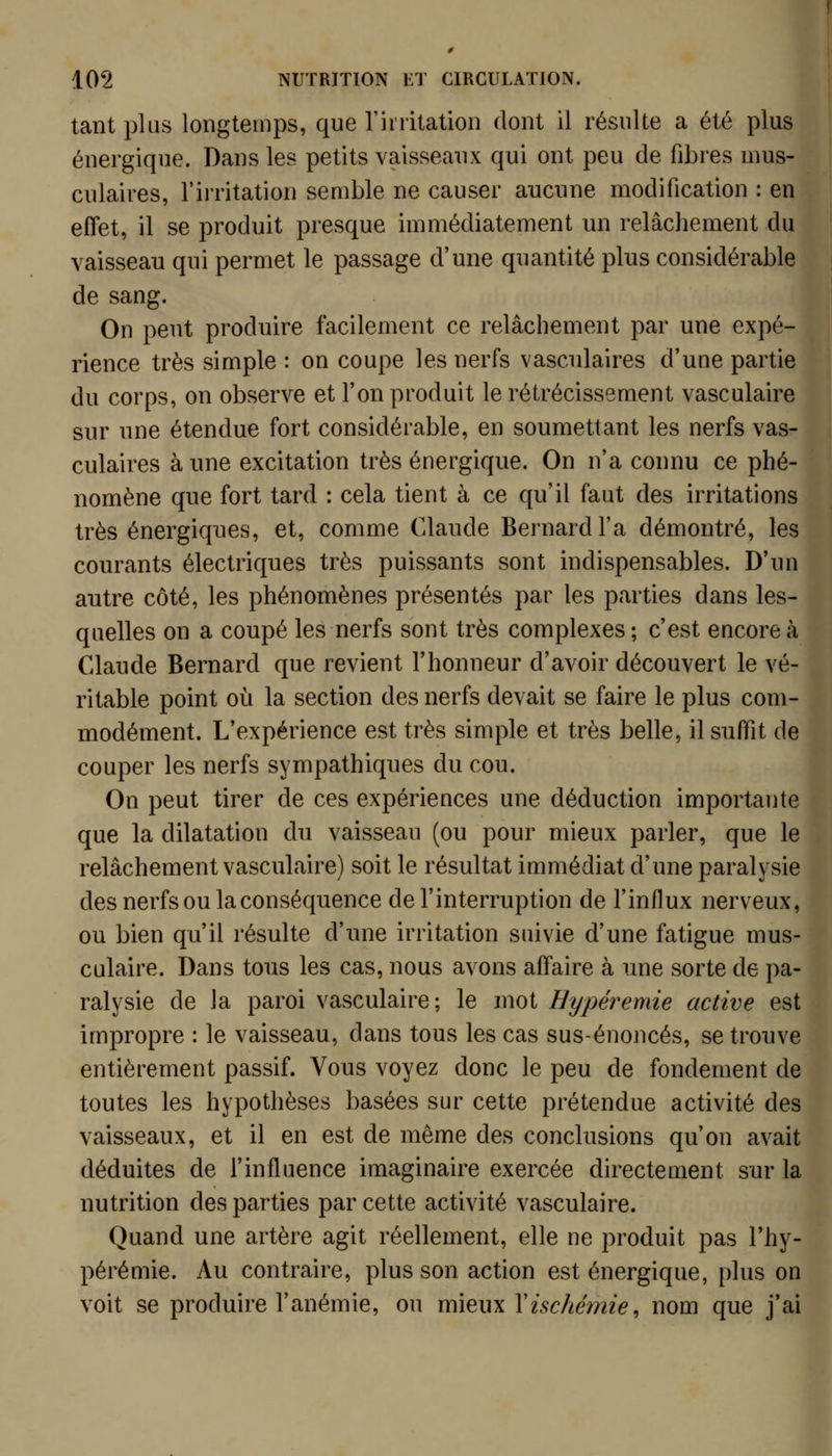 tant plus longtemps, que rinitation dont il résulte a été plus énergique. Dans les petits vaisseaux qui ont peu de fibres mus- culaires, l'irritation semble ne causer aucune modification : en effet, il se produit presque immédiatement un relâchement du vaisseau qui permet le passage d'une quantité plus considérable de sang. On peut produire facilement ce relâchement par une expé- rience très simple : on coupe les nerfs vasculaires d'une partie du corps, on observe et l'on produit le rétrécissement vasculaire sur une étendue fort considérable, en soumettant les nerfs vas- culaires à une excitation très énergique. On n'a connu ce phé- nomène que fort tard : cela tient à ce qu'il faut des irritations très énergiques, et, comme Claude Bernard l'a démontré, les courants électriques très puissants sont indispensables. D'un autre côté, les phénomènes présentés par les parties dans les- quelles on a coupé les nerfs sont très complexes ; c'est encore à Claude Bernard que revient l'honneur d'avoir découvert le vé- ritable point où la section des nerfs devait se faire le plus com- modément. L'expérience est très simple et très belle, il suffit de couper les nerfs sympathiques du cou. On peut tirer de ces expériences une déduction importante que la dilatation du vaisseau (ou pour mieux parler, que le relâchement vasculaire) soit le résultat immédiat d'une paralysie des nerfs ou la conséquence de l'interruption de l'influx nerveux, ou bien qu'il résulte d'une irritation suivie d'une fatigue mus- culaire. Dans tous les cas, nous avons affaire à une sorte de pa- ralysie de la paroi vasculaire; le mot Hypéremie active est impropre : le vaisseau, dans tous les cas sus-énoncés, se trouve entièrement passif. Vous voyez donc le peu de fondement de toutes les hypothèses basées sur cette prétendue activité des vaisseaux, et il en est de même des conclusions qu'on avait déduites de l'influence imaginaire exercée directement sur la nutrition des parties par cette activité vasculaire. Quand une artère agit réellement, elle ne produit pas l'hy- pérémie. Au contraire, plus son action est énergique, plus on voit se produire l'anémie, ou mieux Y ischémie, nom que j'ai
