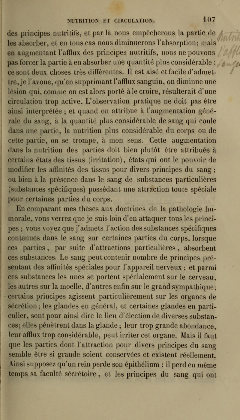 (les principes nutritifs, et par Là nous empêcherons la partie de les absorber, et en tous cas nous diminuerons l'absorption; mais en augmentant l'afïlux des principes nutritifs, nous ne pouvons pas forcer la partie à en absorber une quantité plus considérable : ce sont deux choses très différentes. Il est aisé et facile d'admet- tre, je l'avoue, qu'en supprimant l'afïlux sanguin, on diminue une lésion qui, comme on est alors porté aie croire, résulterait d'une circulation trop active. L'observation pratique ne doit pas être ainsi interprétée ; et quand on attribue à l'augmentation géné- rale du sang, à la quantité plus considérable de sang qui coule dans une partie, la nutrition plus considérable du corps ou de cette partie, on se trompe, à mon sens. Cette augmentation dans la nutrition des parties doit bien plutôt être attribuée à certains états des tissus (irritation), états qui ont le pouvoir de modifier les affinités des tissus pour divers principes du sang ; ou bien à la présence dans le sang de substances particulières (substances spécifiques) possédant une attraction toute spéciale pour certaines parties du corps. En comparant mes thèses aux doctrines de la pathologie hu- morale, vous verrez que je suis loin d'en attaquer tous les princi- pes ; vous voyez que j'admets l'action des substances spécifiques contenues dans le sang sur certaines parties du corps, lorsque ces parties, par suite d'attractions particulières, absorbent ces substances. Le sang peut contenir nombre de principes pré- sentant des affinités spéciales pour l'appareil nerveux ; et parmi ces substances les unes se portent spécialement sur le cerveau, les autres sur la moelle, d'autres enfin sur le grand sympathique; certains principes agissent particulièrement sur les organes de sécrétion; les glandes en général, et certaines glandes en parti- culier, sont pour ainsi dire le lieu d'élection de diverses substan- ces; elles pénètrent dans la glande ; leur trop grande abondance, leur afflux trop considéi'able, peut irriter cet organe. Mais il faut que les parties dont l'attraction pour divers principes du sang semble être si grande soient conservées et existent réellement. Ainsi supposez qu'un rein perde son épithélium : il perd en même temps sa faculté sécrétoire, et les principes du sang qui ont