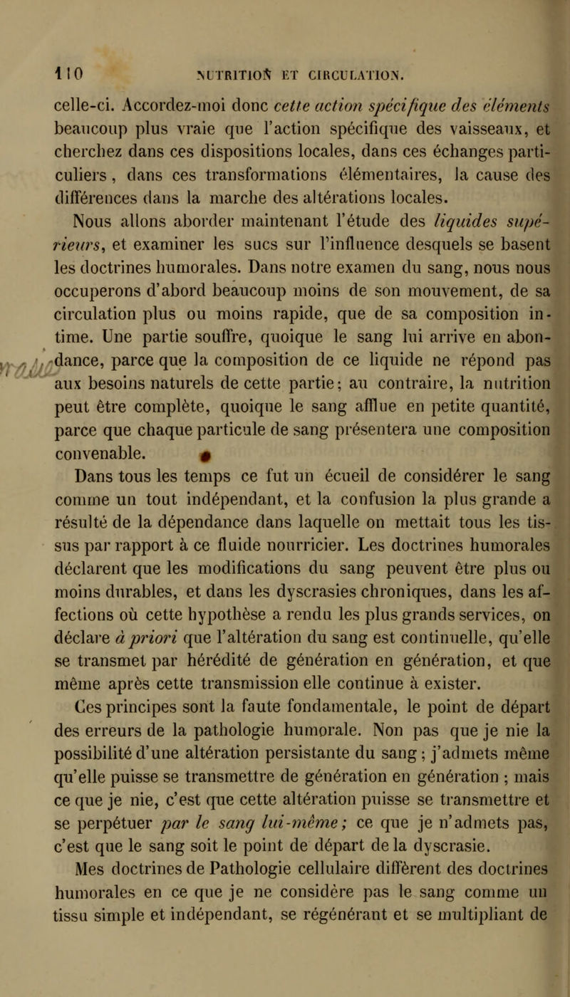 celle-ci. Accordez-moi donc cette action spécifique des cléments beaucoup plus vraie que l'action spécifique des vaisseaux, et cherchez dans ces dispositions locales, dans ces échanges parti- culiers , dans ces transformations élémentaires, la cause des différences dans la marche des altérations locales. Nous allons aborder maintenant l'étude des liquides supé- rieurs, et examiner les sucs sur Tinfliience desquels se basent les doctrines humorales. Dans notre examen du sang, nous nous occuperons d'abord beaucoup moins de son mouvement, de sa circulation plus ou moins rapide, que de sa composition in- time. Une partie souffre, quoique le sang lui arrive en abon- yT/^f *jr^^^^^-> V^^^^'^ ^^? ^^ composition de ce liquide ne répond pas ' aux besoins naturels de cette partie; au contraire, la nutrition peut être complète, quoique le sang afïlue en petite quantité, parce que chaque particule de sang présentera une composition convenable. # Dans tous les temps ce fut un écueil de considérer le sang comme un tout indépendant, et la confusion la plus grande a résulté de la dépendance dans laquelle on mettait tous les tis- sus par rapport à ce fluide nourricier. Les doctrines humorales déclarent que les modifications du sang peuvent être plus ou moins durables, et dans les dyscrasies chroniques, dans les af- fections où cette hypothèse a rendu les plus grands services, on déclare à priori que l'altération du sang est continuelle, qu'elle se transmet par hérédité de génération en génération, et que même après cette transmission elle continue à exister. Ces principes sont la faute fondamentale, le point de départ des erreurs de la pathologie humorale. Non pas que je nie la possibilité d'une altération persistante du sang; j'admets même qu'elle puisse se transmettre de génération en génération ; mais ce que je nie, c'est que cette altération puisse se transmettre et se perpétuer par le sang lui-même; ce que je n'admets pas, c'est que le sang soit le point de départ de la dyscrasie. Mes doctrines de Pathologie cellulaire diffèrent des doctrines humorales en ce que je ne considère pas le sang comme un tissu simple et indépendant, se régénérant et se multipliant de