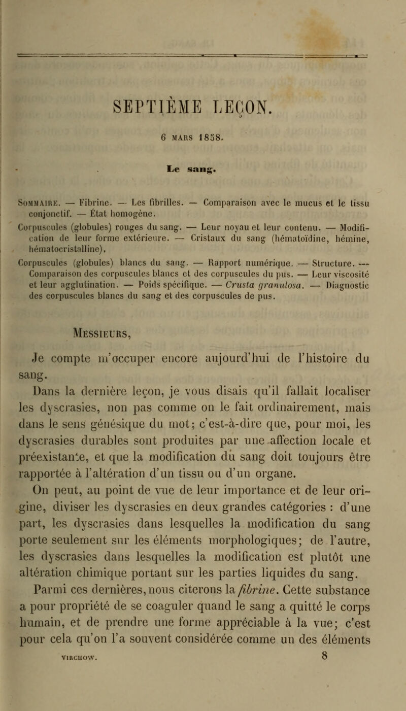 SEPTIEME LEÇON. 6 MARS 18S8. Le sans:. SoMMAiRK. — Fibrine. — Les fibrilles. — Comparaison avec le mucus et le tissu conjonctif. — État iiomogènc. Corpuscules (globules) rouges du sang. — Leur noyau et leur contenu. — Modifi- cation de leur forme extérieure. — Cristaux du sang (hématoïdine, hémine, hématocristalline), Corpuscules (globules) blancs du sang. — Rapport numérique. — Structure. — Comparaison des corpuscules blancs et des corpuscules du pus. — Leur viscosité et leur agglutination. — Poids spécifique. —Crusta granulosa. — Diagnostic des corpuscules blancs du sang et des corpuscules de pus. Messieurs, Je compte m'occuper encore aujourd'lnii de l'histoire du sang. Dans la dernière leçon, je vous disais qu'il fallait localiser les dyscj'asies, non pas comme on le fait ordinairement, mais dans le sens génésique du mot; c'est-à-dire que, pour moi, les dyscrasies durables sont produites par une affection locale et préexistante, et que la modification dû sang doit toujours être rapportée à l'altération d'un tissu ou d'un organe. On peut, au point de vue de leur importance et de leur ori- gine, diviser les dyscrasies en deux grandes catégories : d'une part, les dyscrasies dans lesquelles la modification du sang porte seulement sur les éléments morphologiques; de l'autre, les dyscrasies dans lesquelles la modification est plutôt une altération chimique portant sur les parties liquides du sang. Parmi ces dernières, nous citerons \2^ fibrine. Cette substance a pour propriété de se coaguler quand le sang a quitté le corps humain, et de prendre une forme appréciable à la vue; c'est pour cela qu'on l'a souvent considérée comme un des éléments VIRGHOW. O