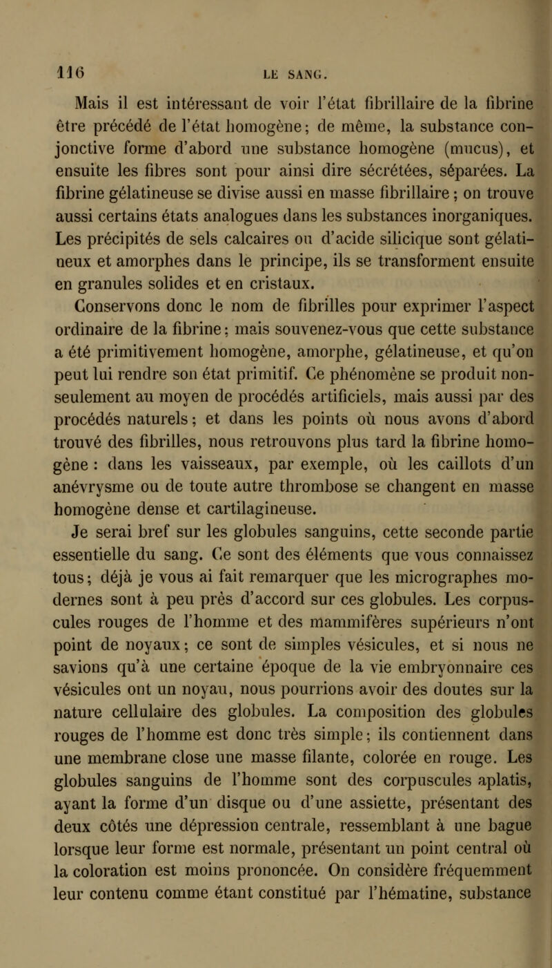 1J6 LE SAÎNC. Mais il est intéressant de voir l'état fibrillaire de la fibrine être précédé de l'état homogène; de même, la substance con- jonctive forme d'abord une substance homogène (mucus), et ensuite les fibres sont pour ainsi dire sécrétées, séparées. La fibrine gélatineuse se divise aussi en masse fibrillaire ; on trouve aussi certains états analogues dans les substances inorganiques. Les précipités de sels calcaires ou d'acide silicique sont gélati- neux et amorphes dans le principe, ils se transforment ensuite en granules solides et en cristaux. Conservons donc le nom de fibrilles pour exprimer l'aspect ordinaire de la fibrine ; mais souvenez-vous que cette substance a été primitivement homogène, amorphe, gélatineuse, et qu'on peut lui rendre son état primitif. Ce phénomène se produit non- seulement au moyen de procédés artificiels, mais aussi par des procédés naturels; et dans les points où nous avons d'abord trouvé des fibrilles, nous retrouvons plus tard la fibrine homo- gène : dans les vaisseaux, par exemple, où les caillots d'un anévrysme ou de toute autre thrombose se changent en masse homogène dense et cartilagineuse. Je serai bref sur les globules sanguins, cette seconde partie essentielle du sang. Ce sont des éléments que vous connaissez tous ; déjà je vous ai fait remarquer que les micrographes mo- dernes sont à peu près d'accord sur ces globules. Les corpus- cules rouges de f homme et des mammifères supérieurs n'ont point de noyaux ; ce sont de simples vésicules, et si nous ne savions qu'à une certaine époque de la vie embryonnaire ces vésicules ont un noyau, nous pourrions avoir des doutes sur la nature cellulaire des globules. La composition des globules rouges de l'homme est donc très simple; ils contiennent dans une membrane close une masse filante, colorée en rouge. Les globules sanguins de l'homme sont des corpuscules aplatis, ayant la forme d'un disque ou d'une assiette, présentant des deux côtés une dépression centrale, ressemblant à une bague lorsque leur forme est normale, présentant un point central où la coloration est moins prononcée. On considère fréquemment leur contenu comme étant constitué par l'hématine, substance