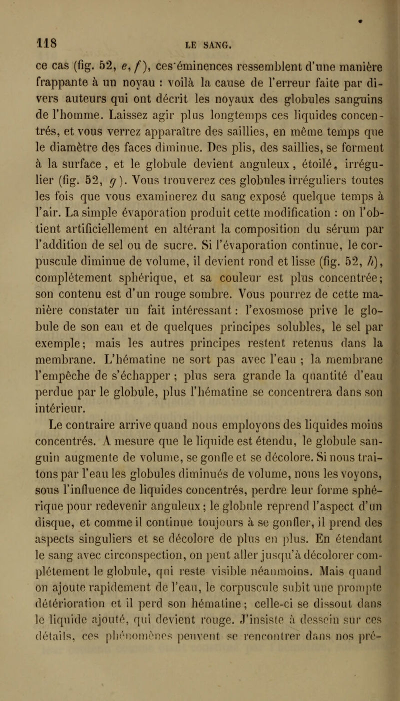 ce cas (fig. 52, e, /), ces'éminences ressemblent d'une manière frappante à un noyau : voilà la cause de l'erreur faite par di- vers auteurs qui ont décrit les noyaux des globules sanguins de l'homme. Laissez agir plus longtemps ces liquides concen- trés, et vous verrez apparaître des saillies, en même temps que le diamètre des faces diminue. Des plis, des saillies, se forment à la surface, et le globule devient anguleux, étoile, irrégu- lier (fig. 52, (j). Vous trouverez ces globules irréguliers toutes les fois que vous examinerez du sang exposé quelque temps à l'air. La simple évaporation produit cette modification : on l'ob- tient artificiellement en altérant la composition du sérum par l'addition de sel ou de sucre. Si l'évaporation continue, le cor- puscule diminue de volume, il devient rond et lisse (fig. 52, //), complètement spbérique, et sa couleui' est plus concentrée; son contenu est d'un rouge sombre. Vous pourrez de cette ma- nière constater un fait intéressant : l'exosmose prive le glo- bule de son eau et de quelques principes solubles, le sel par exemple; mais les autres principes restent retenus dans la membrane. L'hématine ne sort pas avec l'eau ; la membrane l'empêche de s'échapper ; plus sera grande la quantité d'eau perdue par le globule, plus l'hématine se concentrera dans son intérieur. Le contraire arrive quand nous employons des liquides moins concentrés. A mesure que le liquide est étendu, le globule san- guin augmente de volume, se gonfle et se décolore. Si nous trai- tons par l'eau les globules diminués de volume, nous les voyons, sous l'influence de liquides concentrés, perdre leur forme spbé- rique pour redevenir anguleux ; le globule reprend l'aspect d'un disque, et comme il continue toujours à se gonflei, il prend des aspects singuliers et se décolore de plus en plus. En étendant le sang avec circonspection, on peut aller jusqu'à décoloi'er com- plètement le globule, qui reste visible néanmoins. Mais quand on ajoute rapidement de l'eau, le corpuscule subit une prompte détérioration et il perd son hématine ; celle-ci se dissout dans le liquide ajouté, qui devient rouge. J'insiste à dessein sur ces détails, ces phénomènes peuvent se rencontrer dans nos pré-