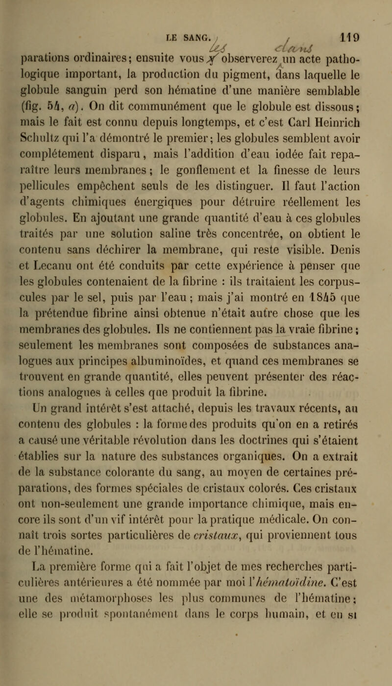 parations ordinaires; ensuite vous Y observerez^iin acte patho- logique important, la production du pigment, àans laquelle le globule sanguin perd son hématine d'une manière semblable (fig. 5A, a). On dit communément que le globule est dissous; mais le fait est connu depuis longtemps, et c'est Cari Heinrich Scluiltz qui l'a démontré le premier; les globules semblent avoir complètement disparu, mais l'addition d'eau iodée fait repa- raître leurs membranes ; le gonflement et la finesse de leurs pellicules empêchent seuls de les distinguer. Il faut l'action d'agents chimiques énergiques pour détruire réellement les globules. En ajoutant une grande quantité d'eau à ces globules traités par une solution saline très concentrée, on obtient le contenu sans déchirer la membrane, qui reste visible. Denis et Lecanu ont été conduits par cette expérience à penser que les globules contenaient de la fibrine : ils traitaient les corpus- cules par le sel, puis par l'eau ; mais j'ai montré en 18Zi5 que la prétendue fibrine ainsi obtenue n'était autre chose que les membranes des globules. Ils ne contiennent pas la vraie fibrine ; seulement les membranes sont composées de substances ana- logues aux principes albuminoïdes, et quand ces membranes se trouvent en grande quantité, elles peuvent présenter des réac- tions analogues à celles que produit la fibrine. Un grand intérêt s'est attaché, depuis les travaux récents, au contenu des globules : la forme des produits qu'on en a retirés a causé une véritable révolution dans les doctrines qui s'étaient établies sur la nature des substances organiques. On a extrait de la substance colorante du sang, au moyen de certaines pré- parations, des formes spéciales de cristaux colorés. Ces cristaux ont non-seulement une grande importance chimique, mais en- core ils sont d'un vif intérêt pour la pratique médicale. On con- naît trois sortes particulières de cristaux^ qui proviennent tous de l'hématine. La première forme qui a fait l'objet de mes recherches parti- culières antérieures a été nommée par moi ïhématoïdine. C'est une des métamorphoses les plus communes de l'hématine; elle se produit spontanément dans le corps humain, et en si