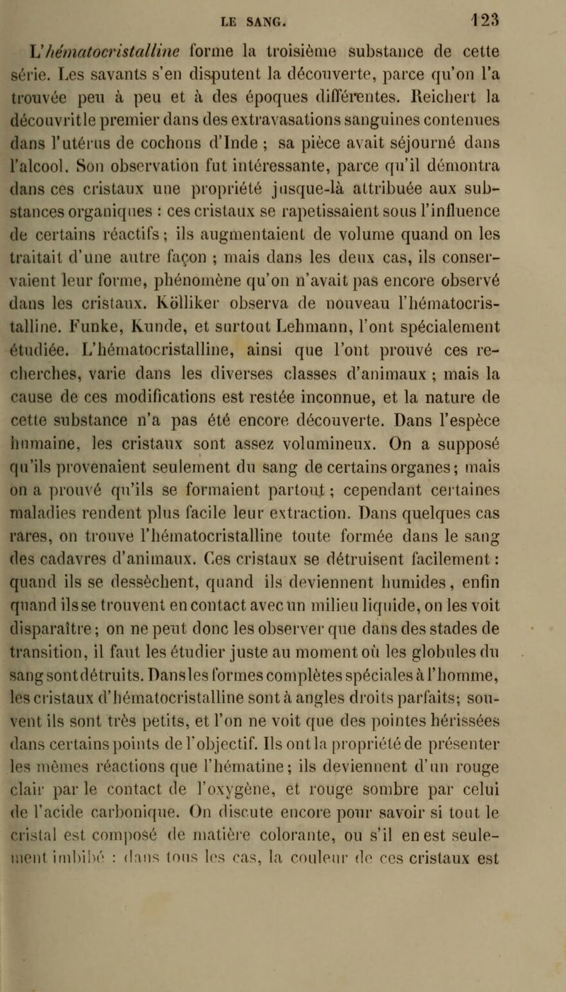 \Jhématocristalline forme la troisième substance de cette série. Les savants s'en disputent la découverte, parce qu'on Ta trouvée peu à peu et à des époques différentes. Reicliert la découvritle premier dans des extravasations sanguines contenues dans l'utérus de cochons d'Inde ; sa pièce avait séjourné dans l'alcool. Son observation fut intéressante, parce qu'il démontra dans ces cristaux une propriété jusque-là attribuée aux sub- stances organiques : ces cristaux se rapetissaient sous l'influence de certains réactifs; ils augmentaient de volume quand on les traitait d'une autre façon ; mais dans les deux cas, ils conser- vaient leur forme, phénomène qu'on n'avait pas encore observé dans les cristaux. Kolliker observa de nouveau l'hématocris- talline. Funke, Runde, et surtout Lehmann, Font spécialement étudiée. L'hématocristalline, ainsi que l'ont prouvé ces re- cherches, varie dans les diverses classes d'animaux ; mais la cause de ces modifications est restée inconnue, et la nature de cette substance n'a pas été encore découverte. Dans l'espèce humaine, les cristaux sont assez volumineux. On a supposé qu'ils provenaient seulement du sang de certains organes ; mais on a prouvé qu'ils se formaient partout ; cependant certaines maladies rendent plus facile leur extraction. Dans quelques cas rares, on trouve l'hématocristalline toute formée dans le sang des cadavres d'animaux. Ces cristaux se détruisent facilement : quand ils se dessèchent, quand ils deviennent humides, enfin quand ils se trouvent en contact avec un milieu liquide, on les voit disparaître ; on ne peut donc les observer que dans des stades de transition, il faut les étudier juste au moment où les globules du sang sontdétruits. Dansles formes complètes spéciales à l'homme, les cristaux d'hématocristalline sont à angles droits parfaits; sou- vent ils sont très petits, et l'on ne voit que des pointes hérissées dans certains points deTobjectif. Ils ont la propriété de présenter les mômes réactions que l'hématine; ils deviennent d'un rouge clair par le contact de l'oxygène, et rouge sombre par celui de l'acide carbonique. On discute encore pour savoir si tout le cristal est composé de matièj'e colorante, ou s'il en est seule- ment irnbllM'' : {Vxu9. tous les cas, la couleui' de ces cristaux est