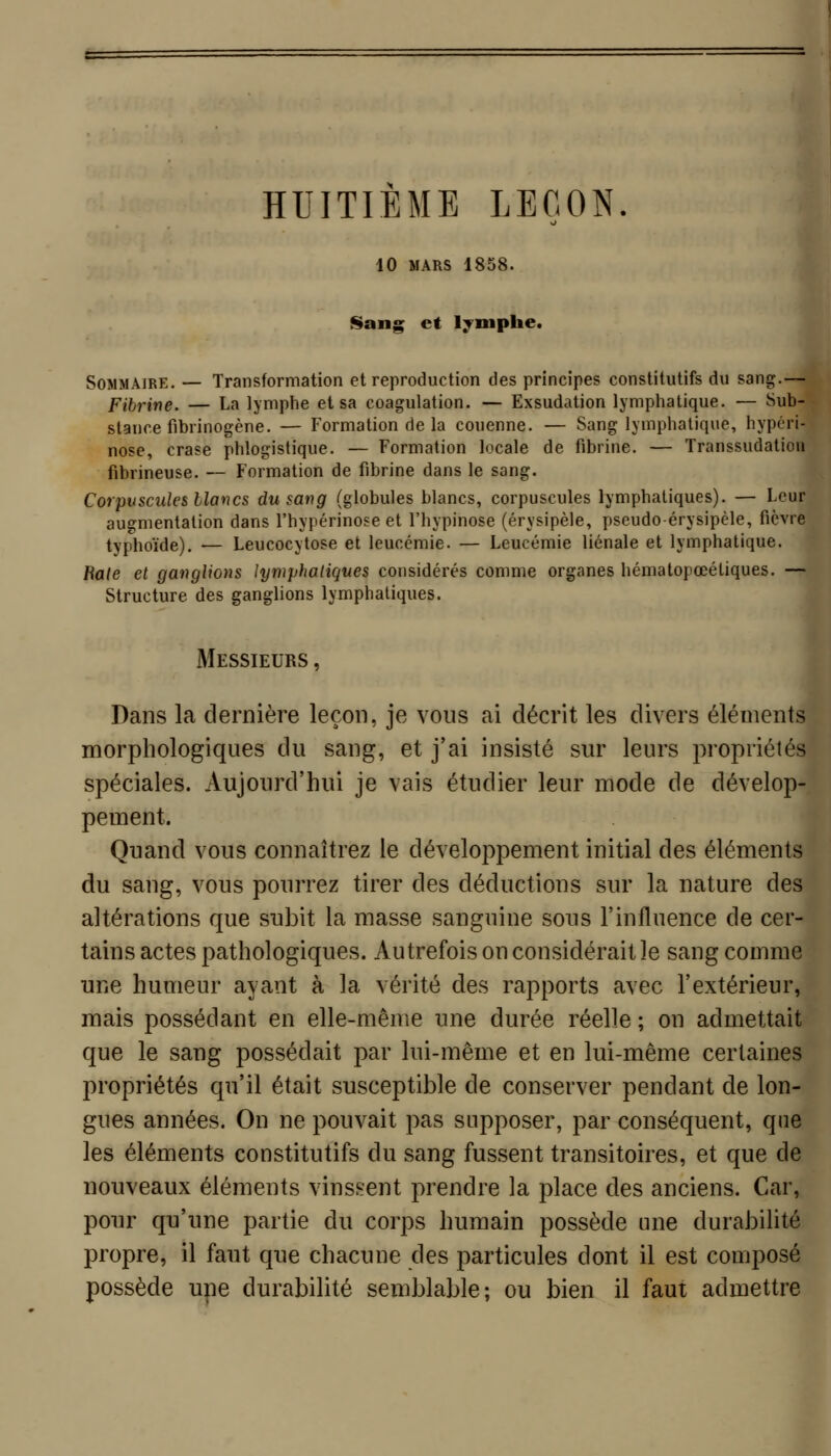 HUITIEME LEÇON. 10 MARS 1858. Sang et l^^mphe. Sommaire. — Transformation et reproduction des principes constitutifs du sang.— Fibrine. — La lymphe et sa coagulation. — Exsudation lymphatique. — Sub- stance fibrinogène. — Formation de la couenne. — Sang lymphatique, hypcri- nose, crase phlogistique. — Formation locale de fibrine. — Transsudation fibrineuse. — Formation de fibrine dans le sang. Corpuscules blancs du sang (globules blancs, corpuscules lymphatiques). — Leur augmentation dans l'hypérinose et l'hypinose (érysipèle, pseudo érysipèle, fièvre typhoïde). — Leucocytose et leucémie. — Leucémie liénale et lymphatique. Bâte et ganglions lymphatiques considérés comme organes hématopœéliques. — Structure des ganglions lymphatiques. Messieurs , Dans la dernière leçon, je vous ai décrit les divers éléments morphologiques du sang, et j'ai insisté sur leurs propriétés spéciales. Aujourd'hui je vais étudier leur mode de dévelop- pement. Quand vous connaîtrez le développement initial des éléments du sang, vous pouri^ez tirer des déductions sur la nature des altérations que subit la masse sanguine sous l'influence de cer- tains actes pathologiques. Autrefois on considérait le sang comme une humeur ayant à la vérité des rapports avec l'extérieur, mais possédant en elle-même une durée réelle ; on admettait que le sang possédait par lui-même et en lui-même certaines propriétés qu'il était susceptible de conserver pendant de lon- gues années. On ne pouvait pas supposer, par conséquent, que les éléments constitutifs du sang fussent transitoires, et que de nouveaux éléments vinssent prendre la place des anciens. Car, pour qu'une partie du corps humain possède une durabilité propre, il faut que chacune des particules dont il est composé possède une durabilité semblable; ou bien il faut admettre