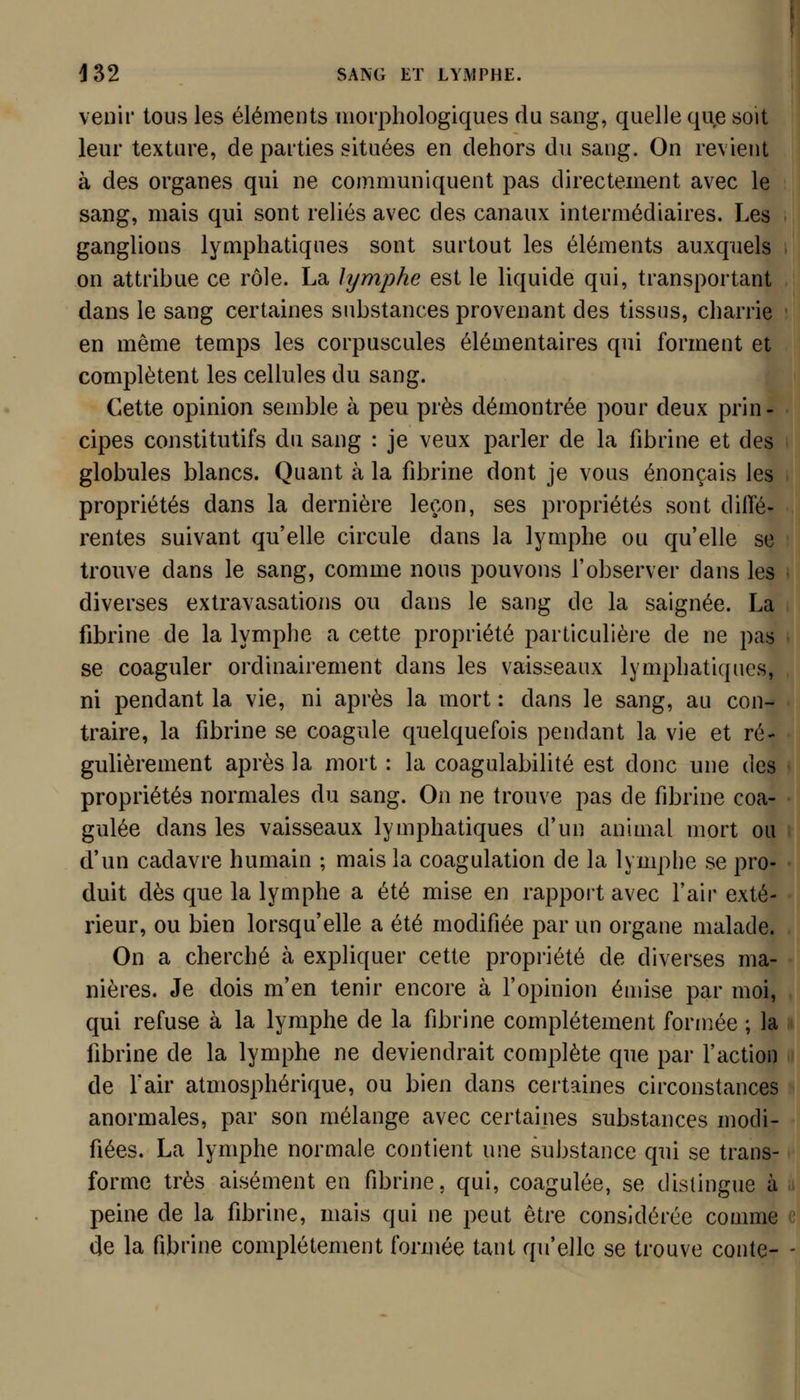 venir tous les éléments morphologiques du sang, quelle que soit leur texture, de parties situées en dehors du sang. On revient à des organes qui ne communiquent pas directement avec le sang, mais qui sont reliés avec des canaux intermédiaires. Les ganglions lymphatiques sont surtout les éléments auxquels on attribue ce rôle. La lymphe est le liquide qui, transportant dans le sang certaines substances provenant des tissus, charrie en même temps les corpuscules élémentaires qui forment et complètent les cellules du sang. Cette opinion semble à peu près démontrée pour deux prin- cipes constitutifs du sang : je veux parler de la fibrine et des globules blancs. Quant à la fibrine dont je vous énonçais les propriétés dans la dernière leçon, ses propriétés sont diffé- rentes suivant qu'elle circule dans la lymphe ou qu'elle se trouve dans le sang, comme nous pouvons l'observer dans les diverses extravasations ou clans le sang de la saignée. La fibrine de la lymphe a cette propriété particulière de ne pas se coaguler ordinairement dans les vaisseaux lymphatiques, ni pendant la vie, ni après la mort : dans le sang, au con- traire, la fibrine se coagule quelquefois pendant la vie et ré- gulièrement après la mort : la coagulabilité est donc une des propriétés normales du sang. On ne trouve pas de fibrine coa- gulée dans les vaisseaux lymphatiques d'un animal mort ou d'un cadavre humain ; mais la coagulation de la lymphe se pro- duit dès que la lymphe a été mise en rappoit avec l'air exté- rieur, ou bien lorsqu'elle a été modifiée par un organe malade. On a cherché à expliquer cette propi'iété de diverses ma- nières. Je dois m'en tenir encore à l'opinion énnse par moi, qui refuse à la lymphe de la fibrine complètement formée ; la fibrine de la lymphe ne deviendrait complète que par l'action de fair atmosphérique, ou bien dans certaines circonstances anormales, par son mélange avec certaines substances modi- fiées. La lymphe normale contient une substance qui se trans- forme très aisément en fibrine, qui, coagulée, se distingue à peine de la fibrine, mais qui ne peut être considérée comme de la fibrine complètement formée tant qu'elle se trouve conte-