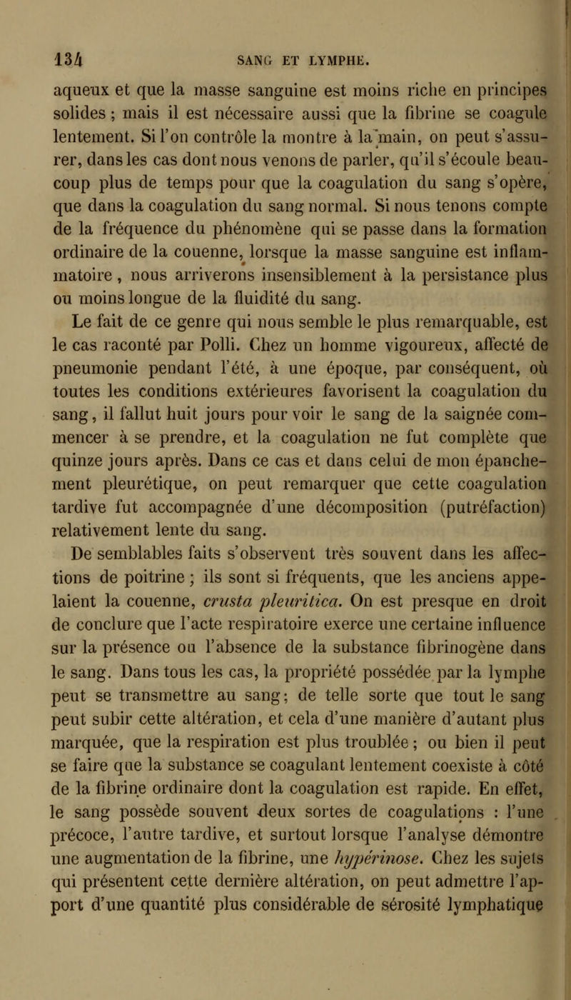 aqueux et que la masse sanguine est moins riche en principes solides ; mais il est nécessaire aussi que la fibrine se coagule lentement. Si l'on contrôle la montre à la^main, on peut s'assu- rer, dans les cas dont nous venons de parler, qu'il s'écoule beau- coup plus de temps pour que la coagulation du sang s'opère, que dans la coagulation du sang normal. Si nous tenons compte de la fréquence du phénomène qui se passe dans la formation ordinaire de la couenne, lorsque la masse sanguine est inflam- matoire , nous arriverons insensiblement à la persistance plus ou moins longue de la fluidité du sang. Le fait de ce genre qui nous semble le plus remarquable, est le cas raconté par Polli. Chez un homme vigoureux, affecté de pneumonie pendant l'été, à une époque, par conséquent, où toutes les conditions extérieures favorisent la coagulation du sang, il fallut huit jours pour voir le sang de la saignée com- mencer à se prendre, et la coagulation ne fut complète que quinze jours après. Dans ce cas et dans celui de mon épanche- ment pleurétique, on peut remarquer que cette coagulation tardive fut accompagnée d'une décomposition (putréfaction) relativement lente du sang. De semblables faits s'observent très souvent dans les affec- tions de poitrine ; ils sont si fréquents, que les anciens appe- laient la couenne, crusta pleiiritica. On est presque en droit de conclure que l'acte respiratoire exerce une certaine influence sur la présence ou l'absence de la substance fibrinogène dans le sang. Dans tous les cas, la propriété possédée par la lymphe peut se transmettre au sang ; de telle sorte que tout le sang peut subir cette altération, et cela d'une manière d'autant plus marquée, que la respiration est plus troublée ; ou bien il peut se faire que la substance se coagulant lentement coexiste à côté de la fibrine ordinaire dont la coagulation est rapide. En effet, le sang possède souvent deux sortes de coagulations : l'une précoce, l'autre tardive, et surtout lorsque l'analyse démontre une augmentation de la fibrine, une hypérinose. Chez les sujets qui présentent cette dernière altération, on peut admettre l'ap- port d'une quantité plus considérable de sérosité lymphatique