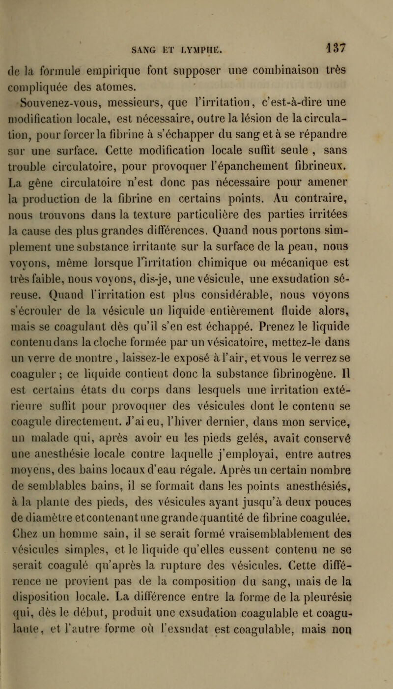 de la formule empirique font supposer une combinaison très compliquée des atomes. Souvenez-vous, messieurs, que l'irritation, c'est-à-dire une modification locale, est nécessaire, outre la lésion de la circula- tion, pour forcer la fibrine à s'échapper du sang et à se répandre sur une surface. Cette modification locale suffit seule , sans trouble circulatoire, pour provoquer l'épanchement fibrineux. La gêne circulatoire n'est donc pas nécessaire pour amener la production de la fibrine en certains points. Au contraire, nous trouvons dans la texture particulière des parties irritées la cause des plus grandes différences. Quand nous portons sim- plement une substance irritante sur la surface de la peau, nous voyons, même lorsque l'irritation cliimique ou mécanique est très faible, nous voyons, dis-je, une vésicule, une exsudation sé- reuse. Quand l'irritation est plus considérable, nous voyons s'écrouler de la vésicule un liquide entièrement fluide alors, mais se coagulant dès qu'il s'en est échappé. Prenez le liquide contenudans la cloche formée par unvésicatoire, mettez-le dans un verre de montre, laissez-le exposé à l'air, et vous le verrez se coaguler ; ce liquide contient donc la substance fibrinogène. Il est certains états du corps dans lesquels une irritation exté- rieure suffit pour provoquer des vésicules dont le contenu se coagule directement. J'ai eu, l'hiver dernier, dans mon service, un malade qui, après avoir eu les pieds gelés, avait conservé une anesthésie locale contre laquelle j'employai, entre autres moyens, des bains locaux d'eau régale. Après un certain nombre de semblables bains, il se formait dans les points anesthésiés, à la plante des pieds, des vésicules ayant jusqu'à deux pouces de diamètre etcontenant une grande quantité de fibrine coagulée. Chez un homme sain, il se serait formé vraisemblablement des vésicules simples, et le liquide qu'elles eussent contenu ne se serait coagulé qu'après la rupture des vésicules. Cette diffé- rence ne provient pas de la composition du sang, mais de la disposition locale. La différence entre la forme de la pleurésie qui, dès le début, produit une exsudation coagulable et coagu- laute, et l'autre forme où l'exsudat est coagulable, mais non