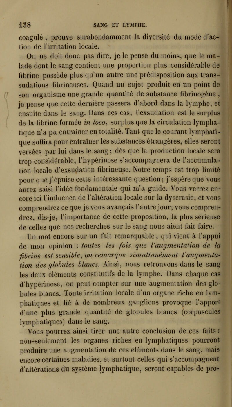 coagulé , prouve surabondamment la diversité du mode d'ac- tion de l'irritation locale. On ne doit donc pas dire, je le pense du moins, que le ma- lade dont le sang contient une proportion plus considérable de fibrine possède plus qu'un autre une prédisposition aux trans- sudations fibrineuses. Quand un sujet produit en un point de son organisme une grande quantité de substance fibrinogène , je pense que cette dernière passera d'abord dans la lymphe, et ensuite dans le sang. Dans ces cas, l'exsudation est le surplus de la fibrine formée in loco^ surplus que la circulation lympha- tique n'a pu entraîner en totalité. Tant que le courant lymphati- que suffira pour entraîner les substances étrangères, elles seront versées par lui dans le sang ; dès que la production locale sera trop considérable, l'hypérinose s'accompagnera de Faccumnla- tion locale d'exsudation fibrineuse. Notre temps est trop limité pour que j'épuise cette intéressante question ; j'espère que vous aurez saisi l'idée fondamentale qui m'a guidé. Vous verrez en- core ici rinlluence de l'altération locale sur la dyscrasie, et vous comprendrez ce que je vous avançais l'autre jour; vous compren- drez, dis-je, l'importance de cette proposition, la plus sérieuse de celles que nos recherches sur le sang nous aient fait faire. Un mot encore sur un fait remarquable, qui vient à l'appui de mon opinion : toutes les fois que l'augmentaiion de la -fibrine est sensible^ on remarque simultanément l'augmenta- tion des globules blancs. Ainsi, nous retrouvons dans le sang les deux éléments constitutifs de la lymphe. Dans chaque cas d'hypérinose, on peut compter sur une augmentation des glo- bules blancs. Toute irritation locale d'un organe riche en lym- phatiques et lié à de nombreux ganglions provoque l'apport d'une plus grande quantité de globules blancs (corpuscules lymphatiques) dans le sang. Vous pourrez ainsi tirer une autre conclusion de ces faits : non-seulement les organes riches en lymphatiques pourront produire une augmentation de ces éléments dans le sang, mais encore certaines maladies, et surtout celles qui s'accompagnent d'altérations du système lymphatique, seront capables de pro-