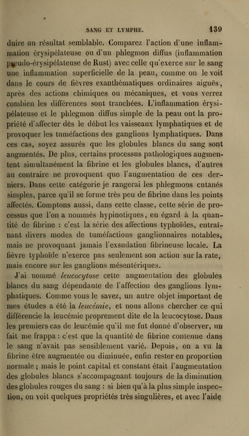 duire un résultcat semblable. Comparez l'action d'une inflam- mation érysipélateuse ou d'un phlegmon diiïus (inflammation pi^udo-érysipélateuse de Rust) avec celle qu'exerce sur le sang une inflammation superficielle delà peau, comme on le voit dans le cours de fièvres exanthématiques ordinaires aiguës, après des actions chimiques ou mécaniques, et vous verrez combien les diiïérences sont tranchées. L'inflammation érysi- pélateuse et le phlegmon diffus simple de la peau ont la pro- priété d'aflecter dès le début les vaisseaux lymphatiques et de provoquer les tuméfactions des ganglions lymphatiques. Dans ces cas, soyez assurés que les globules blancs du sang sont augmentés. De plus, certains processus pathologiques augmen- tent simultanément la fibrine et les globules blancs, d'autres au contraire ne provoquent que l'augmentation de ces der- niers. Dans cette catégorie je rangerai les phlegmons cutanés simples, parce qu'il se forme très peu de fibrine dans les points aflectés. Comptons aussi, dans cette classe, cette série de pro- cessus que l'on a nommés hypinotiques, eu égard à la quan- tité de fibrine : c'est la série des aflections typhoïdes, entraî- nant divers modes de tuméfactions ganglionnaires notables, mais ne provoquant jamais l'exsudation fibrineuse locale. La fièvre typhoïde n'exerce pas seulement son action sur la rate, mais encore sur les ganglions mésentériques. J'ai nommé leucocytose cette augmentation des globules blancs du sang dépendante de l'affection des ganglions lym* phatiques. Conmie vous le savez, un autre objet important de mes études a été la leucémie^ et nous allons chercher ce qui différencie la leucémie proprement dite de la leucocytose. Dans les premiers cas de leucémie qu'il me fut donné d'observer, un fait me frappa : c'est que la quantité de fibrine conteime dans le sang n'avait pas sensiblement varié. Depuis, on a vu la fibrine être augmentée ou diminuée, enfin rester en proportion normale ; mais le point capital et constant était l'augmentation des globules blancs s'accompagnant toujours de la diminution des globules rouges du sang : si bien qu'à la plus simple inspec- tion, on voit quelques propriétés très singulières, et avec l'aide