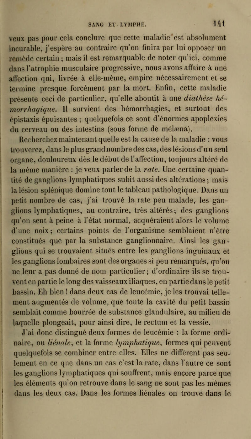 veux pas pour cela conclure que cette maladie'est absolument incurable, j'espère au contraire qu'on finira par lui opposer un remède certain ; mais il est remarquable de noter qu'ici, comme dans l'atrophie musculaire progressive, nous avons affaire à une affection qui, livrée à elle-même, empire nécessairement et se termine presque forcément par la mort. Enfin, cette maladie présente ceci de particulier, qu'elle aboutit à une diathèse hé- morrhaglque. Il survient des hémorrhagies, et surtout des épistaxis épuisantes ; quelquefois ce sont d'énormes apoplexies du cerveau ou des intestins (sous forme de mélœna). Recherchez maintenant quelle est la cause de la maladie : vous trouverez, dans le plus grand nombre des cas, des lésions d'un seul organe, douloureux dès le début de l'affection, toujours altéré de la même manière : je veux parler de la rate. Une certaine quan- tité de ganglions lymphatiques subit aussi des altérations ; mais la lésion splénique domine tout le tableau pathologique. Dans un petit nombre de cas, j'ai trouvé la rate peu malade, les gan- glions lymphatiques, au contraire, très altérés; des ganglions qu'on sent à peine à l'état normal, acquéraient alors le volume d'une noix; certains points de l'organisme semblaient n'être constitués que par la substance ganglionnaire. Ainsi les gan - glions qui se trouvaient situés entre les ganglions inguinaux et les gangfions lombaires sont des organes si peu remarqués, qu'on ne leur a pas donné de nom particulier; d'ordinaire ils se trou- vent en partie le long des vaisseaux iliaques, en partie dans le petit bassin. Eh bien ! dans deux cas de leucémie, je les trouvai telle- ment augmentés de volume, que toute la cavité du petit bassin semblait comme bourrée de substance glandulaire, au milieu de laquelle plongeait, pour ainsi dire, le rectum et la vessie. J'ai donc distingué deux formes de leucémie : la forme ordi- naire, ou lienale, et la forme lymphatique, formes qui peuvent quelquefois se combiner entre elles. Elles ne diffèrent pas seu- lement en ce que dans un cas c'est la rate, dans l'autre ce sont les ganglions lymphatiques qui souffrent, mais encore parce que les éléments qu'on retrouve dans le sang ne sont pas les mêmes dans les deux cas. Dans les formes liénales on trouve dans le