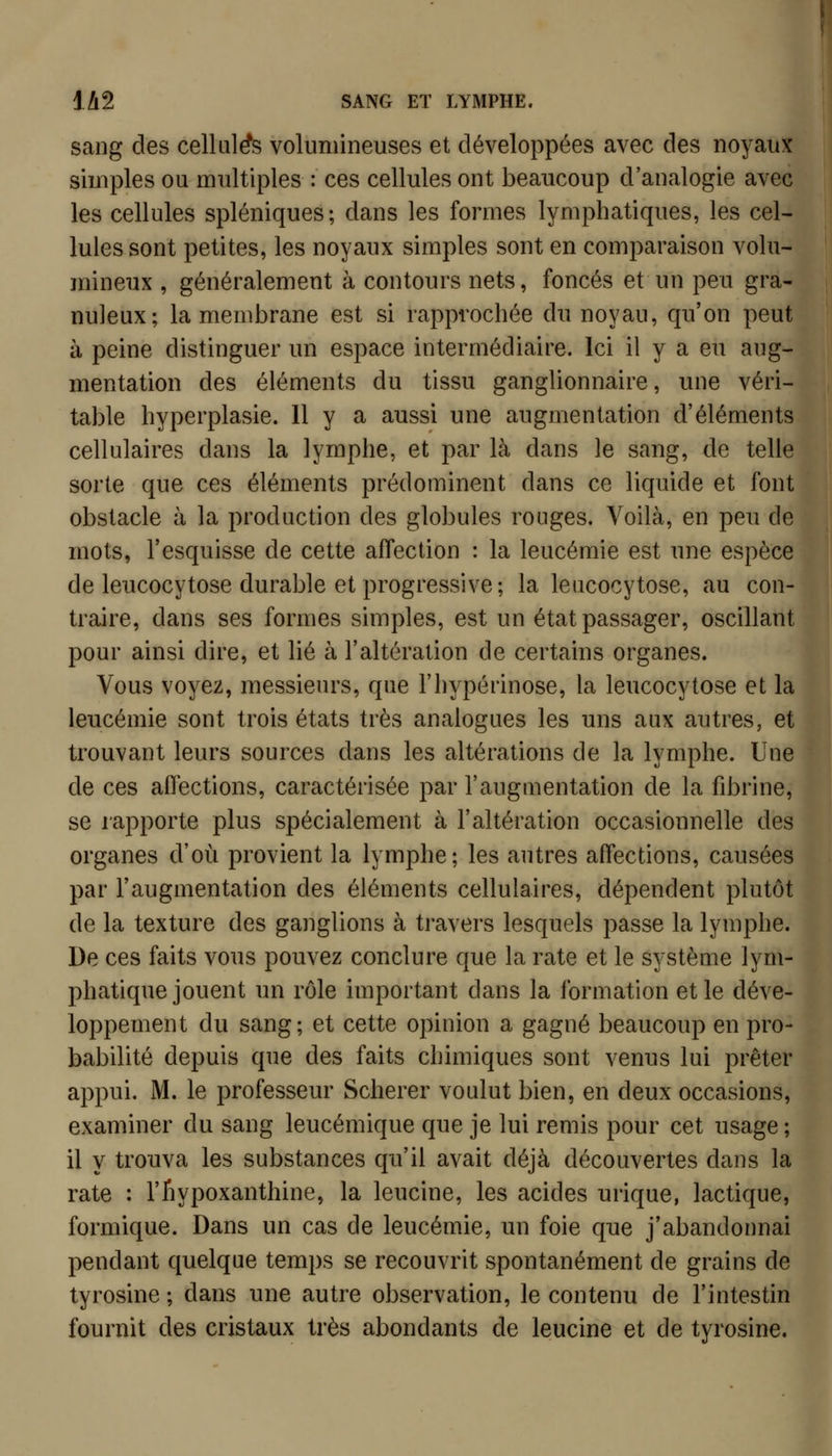 sang des cellule volumineuses et développées avec des noyaux simples ou multiples : ces cellules ont beaucoup d'analogie avec les cellules spléniques; dans les formes lymphatiques, les cel- lules sont petites, les noyaux simples sont en comparaison volu- mineux , généralement à contours nets, foncés et un peu gra- nuleux; la membrane est si rapprochée du noyau, qu'on peut à peine distinguer un espace intermédiaire. Ici il y a eu aug- mentation des éléments du tissu ganglionnaire, une véri- table hyperplasie. 11 y a aussi une augmentation d'éléments cellulaires dans la lymphe, et par là dans le sang, de telle sorte que ces éléments prédominent dans ce liquide et font obstacle à la production des globules rouges. Voilà, en peu de mots, l'esquisse de cette affection : la leucémie est une espèce de leucocytose durable et progressive; la leucocytose, au con- traire, dans ses formes simples, est un état passager, oscillant pour ainsi dire, et lié à l'altération de certains organes. Vous voyez, messieurs, que l'hypérinose, la leucocytose et la leucémie sont trois états très analogues les uns aux autres, et trouvant leurs sources dans les altérations de la lymphe. Une de ces affections, caractérisée par l'augmentation de la fibrine, se rapporte plus spécialement à l'altération occasionnelle des organes d'où provient la lymphe; les autres affections, causées par l'augmentation des éléments cellulaires, dépendent plutôt de la texture des ganglions à travers lesquels passe la lymphe. De ces faits vous pouvez conclure que la rate et le système lym- phatique jouent un rôle important dans la formation et le déve- loppement du sang; et cette opinion a gagné beaucoup en pro- babilité depuis que des faits chimiques sont venus lui prêter appui. M. le professeur Scherer voulut bien, en deux occasions, examiner du sang leucémique que je lui remis pour cet usage ; il y trouva les substances qu'il avait déjà découvertes dans la rate : l'fiypoxanthine, la leucine, les acides urique, lactique, formique. Dans un cas de leucémie, un foie que j'abandonnai pendant quelque temps se recouvrit spontanément de grains de tyrosine ; dans une autre observation, le contenu de l'intestin fournit des cristaux très abondants de leucine et de tyrosine.