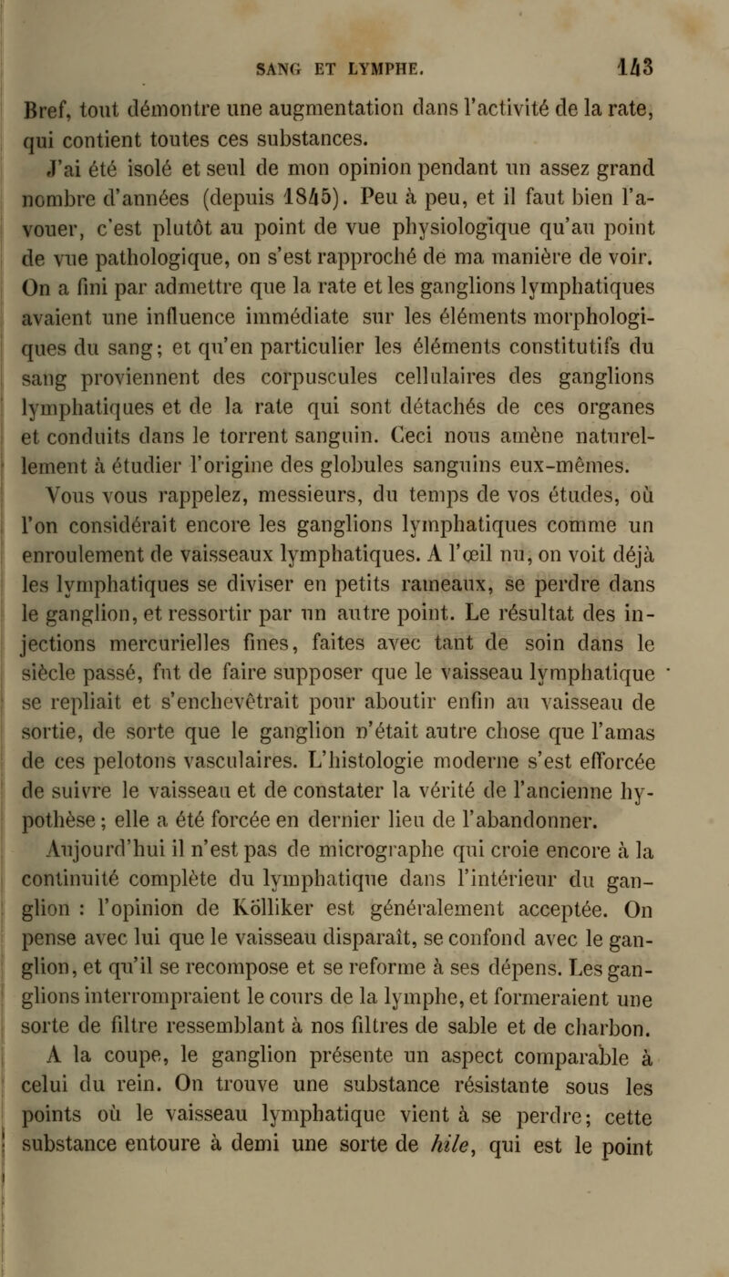 Bref, tout démontre une augmentation dans ractivité de la rate, qui contient toutes ces substances. J'ai été isolé et seul de mon opinion pendant un assez grand nombre d'années (depuis 18/i5). Peu à peu, et il faut bien l'a- vouer, c'est plutôt au point de vue physiologique qu'au point de vue pathologique, on s'est rapproché de ma manière de voir. On a fini par admettre que la rate et les ganglions lymphatiques avaient une influence immédiate sur les éléments morphologi- ques du sang; et qu'en particulier les éléments constitutifs du sang proviennent des corpuscules cellulaires des ganglions lymphatiques et de la rate qui sont détachés de ces organes et conduits dans le torrent sanguin. Ceci nous amène naturel- lement à étudier l'origine des globules sanguins eux-mêmes. Vous vous rappelez, messieurs, du temps de vos études, où Ton considérait encore les ganglions lymphatiques comme un enroulement de vaisseaux lymphatiques. A l'ceil nu, on voit déjà les lymphatiques se diviser en petits rameaux, se perdre dans le ganglion, et ressortir par un autre point. Le résultat des in- jections mercurielles fines, faites avec tant de soin dans le siècle passé, fut de faire supposer que le vaisseau lymphatique se repliait et s'enchevêtrait pour aboutir enfin au vaisseau de sortie, de sorte que le ganglion n'était autre chose que l'amas de ces pelotons vasculaires. L'histologie moderne s'est efforcée de suis^re le vaisseau et de constater la vérité de l'ancienne hy- pothèse ; elle a été forcée en dernier lieu de l'abandonner. Aujourd'hui il n'est pas de micrographe qui croie encore à la continuité complète du lymphatique dans l'intérieur du gan- glion : l'opinion de Kolliker est généralement acceptée. On pense avec lui que le vaisseau disparaît, se confond avec le gan- glion, et qu'il se recompose et se reforme à ses dépens. Les gan- ghons interrompraient le cours de la lymphe, et formeraient une sorte de filtre ressemblant à nos filtres de sable et de charbon. A la coupe, le ganglion présente un aspect comparable à celui du rein. On trouve une substance résistante sous les points où le vaisseau lymphatique vient à se perdre; cette substance entoure à demi une sorte de kile, qui est le point