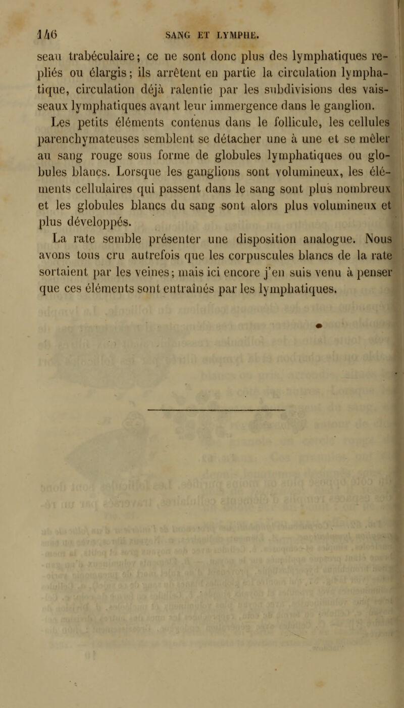 seau trabéculaire ; ce ne sont donc plus des lymphatiques re- pliés ou élargis ; ils arrêtent en partie la circulation lympha- tique, circulation déjà ralentie par les subdivisions des vais- seaux lymphatiques avant leur immergence dans le ganglion. Les petits éléments contenus dans le follicule, les cellules parenchymateuses semblent se détacher une à une et se mêler au sang rouge sous forme de globules lymphatiques ou glo- bules blancs. Lorsque les gangUons sont volumineux, les élé- ments cellulaires qui passent dans le sang sont plus nombreux et les globules blancs du sang sont alors plus volumineux et plus développés. La rate semble présenter une disposition analogue. Nous avons tous cru autrefois que les corpuscules blancs de la rate sortaient par les veines; mais ici encore j'en suis venu à penser que ces éléments sont entraînés par les lymphatiques.