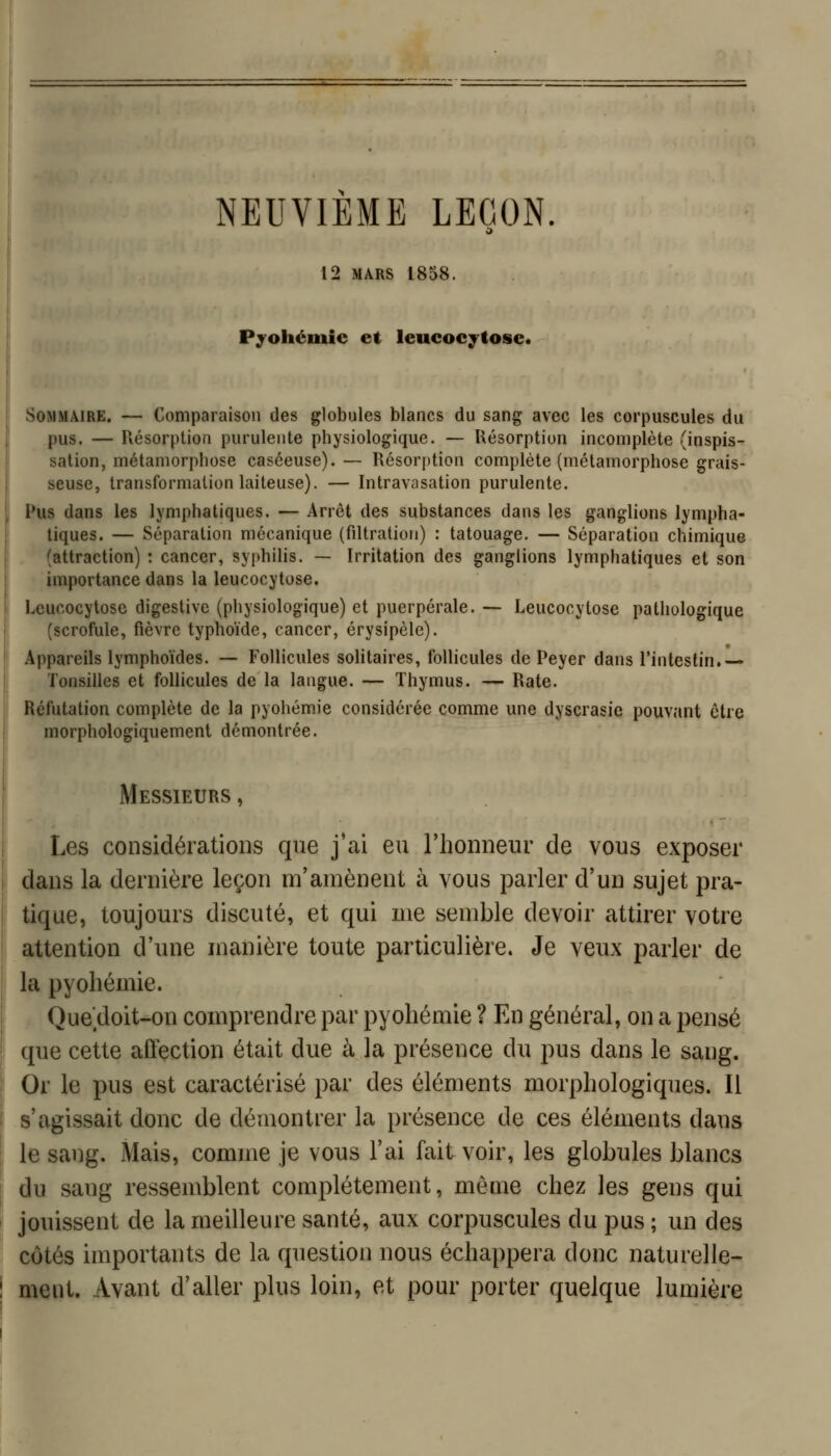 NEUVIEME LEÇON. 12 MARS 1858. Pyoliémie et leucocytose. Sommaire. — Comparaison des globules blancs du sang avec les corpuscules du pus. — Résorption purulente physiologique. — Résorption incomplète (inspis- sation, métamorphose caséeuse).— Résorption complète (métamorphose grais- seuse, transformation laiteuse). — Intravasation purulente. Pus dans les lymphatiques. — Arrêt des substances dans les ganglions lympha- tiques. — Séparation mécanique (filtration) : tatouage. — Séparation chimique (attraction) : cancer, syphilis. — Irritation des ganglions lymphatiques et son importance dans la leucocytose. Leucocytose digestivc (physiologique) et puerpérale. — Leucocytose pathologique (scrofule, fièvre typhoïde, cancer, érysipèle). Appareils lymphoïdes. — Follicules solitaires, follicules de Peyer dans l'intestin.— Tonsilles et follicules de la langue. — Thymus. — Rate. Réfutation complète de la pyohémie considérée comme une dyscrasie pouvant être morphologiquement démontrée. Messieurs , Les considérations que j'ai eu l'honneur de vous exposer dans la dernière leçon m'anaènent à vous parler d'un sujet pra- tique, toujours discuté, et qui me semble devoir attirer votre attention d'une manière toute particulière. Je veux parler de la pyohémie. Quedoit-on comprendre par pyohémie ? En général, on a pensé que cette affection était due à la présence du pus dans le sang. Or le pus est caractérisé par des éléments morphologiques. Il s'agissait donc de démontrer la présence de ces éléments dans le sang. Mais, comme je vous l'ai fait voir, les globules blancs du sang ressemblent complètement, môme chez les gens qui jouissent de la meilleure santé, aux corpuscules du pus ; un des côtés importants de la question nous échappera donc naturelle- ment. Avant d'aller plus loin, et pour porter quelque lumière