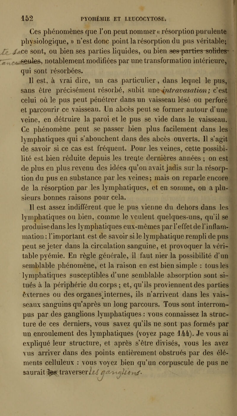 Ces pliénoiiiènes que l'on peut nommer a résorption purulente physiologique, » n'est donc point la résorption du pus véritable; J^JjlCQ sont, ou bien ses parties liquides, ou bien see-parti^-solides- ^;^:;;^î^^êiiles-, notablement modifiées par une transformation intérieure, qui sont résorbées. 11 est, à vrai dire, un cas particulier, dans lequel le pus, sans être précisément résorbé, subit nue4ntravasation; c'est celui où le pus peut pénétrer dans un vaisseau lésé ou perforé et parcourir ce vaisseau. Un abcès peut se former autour d'une veine, en détruire la paroi et le pus se vide dans le vaisseau. Ce phénomène peut se passer bien plus facilement dans les lymphatiques qui s'abouchent dans des abcès ouverts. 11 s'agit de savoir si ce cas est fréquent. Pour les veines, cette possibi- lité est bien réduite depuis les trente dernières années ; on est de plus en plus revenu des idées qu'on avait jadis sur la résorp- tion du pus en substance par les veines; mais on reparle encore de la résorption par les lymphatiques, et en somme, on a plu- sieurs bonnes raisons pour cela. Il est assez indifférent que le pus vienne du dehors dans les lymphatiques ou bien, comme le veulent quelques-uns, qu'il se produise dans les lymphatiques eux-mêmes par l'effet de l'inflam- mation : l'important est de savoir si le lymphatique rempli de pus peut se jeter dans la circulation sanguine, et provoquer la véri- table pyémie. En règle générale, il faut nier la possibilité d'un semblable phénomène, et la raison en est bien simple : tous les lymphatiques susceptibles d'une semblable absorption sont si- tués à la périphérie du corps ; et, qu'ils proviennent des parties externes ou des organes^internes, ils n'arrivent dans les vais- seaux sanguins qu'après un long parcours. Tous sont interrom- pus par des ganglions lymphatiques : vous connaissez la struc- ture de ces derniers, vous savez qu'ils ne sont pas formés par un enroulement des lymphatiques (voyez page Ihh). Je vous ai expliqué leur structure, et après s'être divisés, vous les avez vus arriver dans des points entièrement obstrués par des élé- ments celluleux : vous voyez bien qu'un corpuscule de pus ne saurait^ traverser^^^^^^y^^lùiyr.