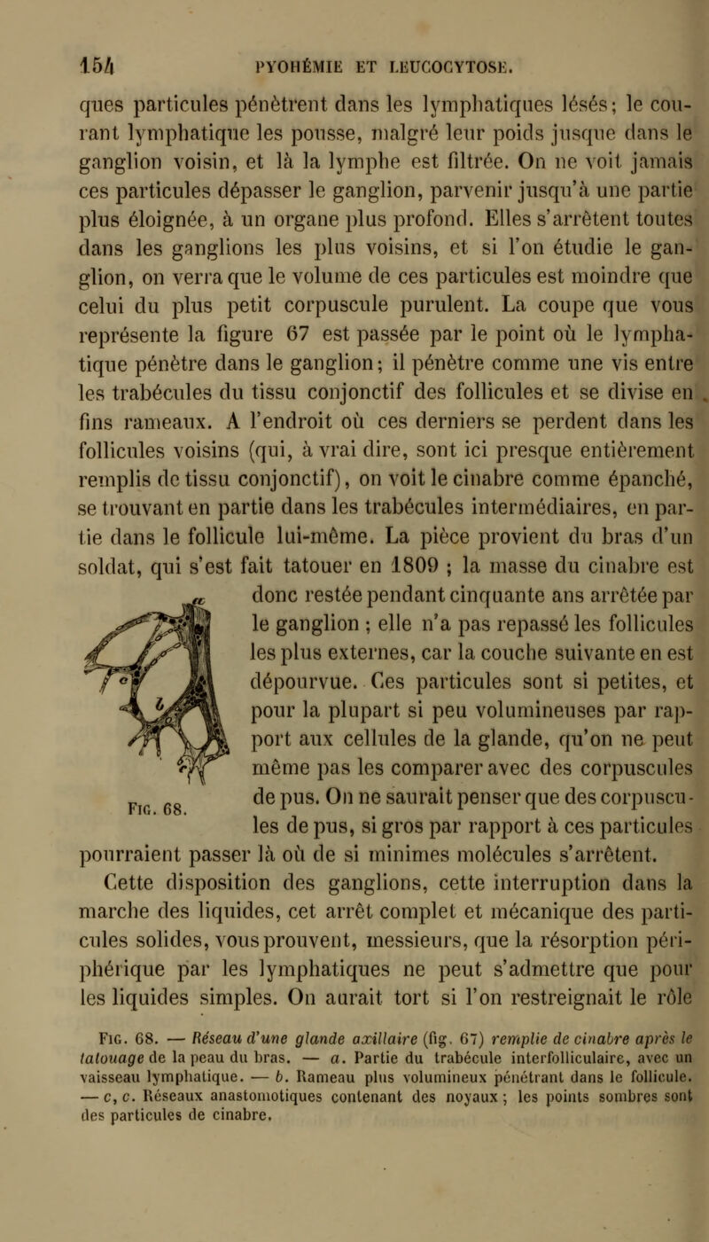 ques particules pénètrent dans les lympliatiques lésés; le cou- rant lymphatique les pousse, malgré leur poids jusque dans le ganglion voisin, et là la lymphe est fdtrée. On ne voit jamais ces particules dépasser le ganglion, parvenir jusqu'à une partie plus éloignée, à un organe plus profond. Elles s'arrêtent toutes dans les ganglions les plus voisins, et si l'on étudie le gan- glion, on verra que le volume de ces particules est moindre que celui du plus petit corpuscule purulent. La coupe que vous représente la figure 67 est passée par le point où le lympha- tique pénètre dans le ganglion; il pénètre comme une vis entre les trabécules du tissu conjonctif des follicules et se divise en fins rameaux. A l'endroit où ces derniers se perdent dans les follicules voisins (qui, à vrai dire, sont ici presque entièrement remplis de tissu conjonctif), on voit le cinabre comme épanché, se trouvant en partie dans les trabécules intermédiaires, en par- tie dans le follicule lui-même. La pièce provient du bras d'un soldat, qui s'est fait tatouer en 1809 ; la masse du cinabre est donc restée pendant cinquante ans arrêtée par le ganglion ; elle n'a pas repassé les follicules les plus externes, car la couche suivante en est dépourvue. Ces particules sont si petites, et pour la plupart si peu volumineuses par rap- port aux cellules de la glande, qu'on ne peut même pas les comparer avec des corpuscules de pus. On ne saurait penser que des corpuscu - les de pus, si gros par rapport à ces particules pourraient passer là où de si minimes molécules s'arrêtent. Cette disposition des ganglions, cette interruption dans la marche des liquides, cet arrêt complet et mécanique des parti- cules solides, vous prouvent, messieurs, que la résorption péri- phérique par les lymphatiques ne peut s'admettre que pour les liquides simples. On aurait tort si l'on restreignait le rôle FiG. 68. — Réseau d'une glande axiUaire (fig. 67) remplie de cinabre après le tatouage de la peau du bras. — a. Partie du trabécule interfolliculaire, avec un vaisseau lymphatique. — b. Rameau plus volumineux pénétrant dans le follicule. — c,c. Réseaux anastoniotiques contenant des noyaux; les points sombres sont ries particules de cinabre.