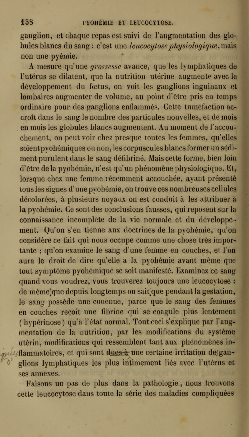 ganglion, et chaque repas est suivi de l'augmentation des glo- bules blancs du sang : c'est une Icucocijtosephysioiogicjue^msiïs non une pyémie. A mesure qu'une gi'osscsse avance, que les lymphatiques de l'utérus se dilatent, que la nutrition utérine augmente avec le développement du fœtus, on voit les ganglions inguinaux et lombaires augmenter de volume, au point d'être pris en temps ordinaire pour des ganglions enflammés. Cette tuméfaction ac- croît dans le sang le nombre des particules nouvelles, et de mois en mois les globules blancs augmentent. Au moment de l'accou- chement, on peut voir chez presque toutes les femmes, qu'elles soientpyohémiques ou non, les corpuscules blancs former un sédi- ment purulent dans le sang défibriné. Mais cette forme, bien loin d'être delà pyohémie, n'est qu'un phénomène physiologique. Et, lorsque chez une femme récemment accouchée, ayant présenté tous les signes d'une pyohémie, on trouve ces nombreuses cellules décolorées, à plusieurs noyaux on est conduit à les attribuer à la pyohémie. Ce sont des conclusions fausses, qui reposent sur la connaissance incomplète de la vie normale et du développe- ment. Qu'on s'en tienne aux doctrines de la pyohémie, qu'on considère ce fait qui nous occupe comme une chose très impor- tante ; qu'on examine le sang d'une femme en couches, et l'on aura le droit de dire qu'elle a la pyohémie avant même que tout symptôme pyohémique se soit manifesté. Examinez ce sang quand vous voudrez, vous trouverez toujours une leucocytose : de même]que depuis longtemps on sait^que pendant la gestation, le sang possède une couenne, parce que le sang des femmes en couches reçoit une fibrine qui se coagule plus lentement ( hypérinose ) qu'à l'état normal. Tout ceci s'explique par l'aug- mentation de la imtrition, par les modifications du système utérin, modifications qui ressemblent tant aux phénomènes in- i:/^///flammatoires, et qui sont d^iêâràr une certaine irritation de<gan' ^^ glions lymphatiques les plus intimement liés avec l'utérus et ses annexes. Faisons un pas de plus dans la pathologie, nous trouvons cette leucocytose dans toute la série des maladies compliquées