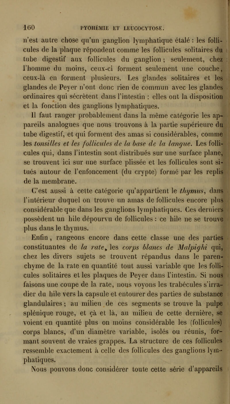 n'est autre chose qu'un ganglion lymphatique étalé : les folli- cules de la plaque répondent comme les follicules solitaires du tube digestif aux follicules du ganglion ; seulement, chez l'homme dn moins, ceux-ci forment seulement une couche, ceux-là en forment plusieurs. Les glandes solitaires et les glandes de Peyer n'ont donc rien de commun avec les glandes ordinaires qui sécrètent dans l'intestin : elles ont la disposition et la fonction des ganglions lymphatiques. Il faut ranger probablement dans la même catégorie les ap- pareils analogues que nous trouvons à la partie supérieure du tube digestif, et qin forment des amas si considérables, comme les tonsUles et les follicules de la base de la langue. Les folli- cules qui. dans l'intestin sont distribués sur une surface plane, se trouvent ici sur une surface plissée et les follicules sont si tués autour de l'enfoncement (du crypte) formé par les replis de la membrane. C'est aussi à cette catégorie qu'appartient le thymus^ dan l'intérieur duquel on trouve un amas de follicules encore plu considérable que dans les ganglions lymphatiques. Ces derniers possèdent un hile dépourvu de follicules : ce hile ne se trouve plus dans le thymus. Enfin , rangeons encore dans cette classe une des parties constituantes de la rate^ les coiys blancs de Malpighi qui, chez les divers sujets se trouvent répandus dans le paren- chyme de la rate en quantité tout aussi variable que les folli- cules solitaires et les plaques de Peyer dans l'intestin. Si nous faisons une coupe de la rate, nous voyons les trabécules s'irj'a- dier du hile vers la capsule et entourer des parties de substance glandulaires ; au milieu de ces segments se trouve la pulpe splénique rouge, et çà et là, au milieu de cette dernière, se voient en quantité plus on moins considérable les (follicules) corps blancs, d'un diamètre variable, isolés ou réunis, for- mant souvent de vraies grappes. La structure de ces follicules ressemble exactement à celle des follicules des ganglions lym- phatiques. Nous pouvons donc considérer toute cette série d'appareils [S 1