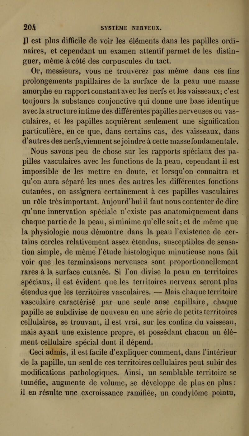 Il est plus difficile de voir les éléments dans les papilles ordi- naires, et cependant un examen attentif permet de les distin- guer, même à côté des corpuscules du tact. Or, messieurs, vous ne trouverez pas même dans ces fins prolongements papillaires de la surface de la peau une masse amorphe en rapport constant avec les nerfs et les vaisseaux; c'est toujours la substance conjonctive qui donne une base identique avec Ja structure intime des différentes papilles nerveuses ou vas- culaires, et les papilles acquièrent seulement une signification particulière, en ce que, dans certains cas, des vaisseaux, dans d'autres des nerfs,viennent se joindre à cette masse fondamentale. Nous savons peu de chose sur les rapports spéciaux des pa- pilles vasculaires avec les fonctions de la peau, cependant il est impossible de les mettre en doute, et lorsqu'on connaîtra et qu'on aura séj)aré les unes des autres les différentes fonctions cutanées, on assignera certainement à ces papilles vasculaires un rôle très important. Aujourd'hui il faut nous contenter de dire qu'une innervation spéciale n'existe pas anatomiquement dans chaque partie de la peau, si minime qu'elle soit; et de même que la physiologie nous démontre dans la peau l'existence de cer- tains cercles relativement assez étendus, susceptibles de sensa- tion simple, de même l'étude histologique minutieuse nous fait voir que les terminaisons nerveuses sont proportionnellement rares à la surface cutanée. Si l'on divise la peau en territoires spéciaux, il est évident que les terjitoires nerveux seront plus étendus que les territoires vasculaiies. — Mais chaque territoire vasculaire caractérisé par une seule anse capillaire, chaque papille se subdivise de nouveau en une série de petits territoires cellulaires, se trouvant, il est vrai, sur les confins du vaisseau, mais ayant une existence propre, et possédant chacun un élé- ment cellulaire spécial dont il dépend. Ceci admis, il est facile d'expliquer comment, dans l'intérieur de la papille, un seul de ces territoires cellulaires peut subir des modifications pathologiques. Ainsi, un semblable territoire se tuméfie, augmente de volume, se développe de plus en plus : il en résulte une excroissance ramifiée, un condylôme pointu,