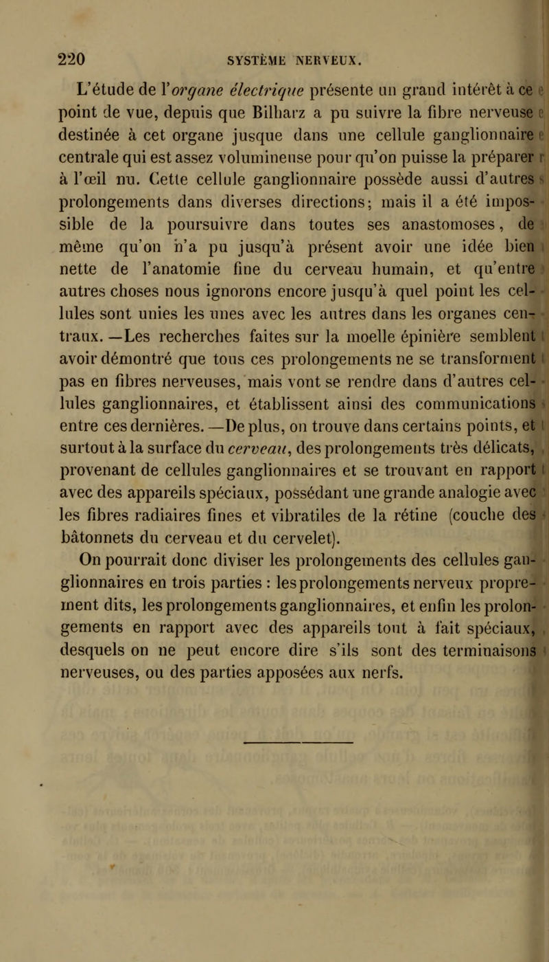 i L'étude de Y organe électrique présente un grand intérêt à ce point de vue, depuis que Billiarz a pu suivre la fibre nerveuse destinée à cet organe jusque dans une cellule ganglionnaire centrale qui est assez volumineuse pour qu'on puisse la préparer à l'œil nu. Cette cellule ganglionnaire possède aussi d'autres prolongements dans diverses directions; mais il a été impos- sible de la poursuivre dans toutes ses anastomoses, de même qu'on n'a pu jusqu'à présent avoir une idée bien nette de l'anatomie fine du cerveau humain, et qu'entre autres choses nous ignorons encore jusqu'à quel point les cel- lules sont unies les unes avec les autres dans les organes cen- traux. —Les recherches faites sur la moelle épinière semblent avoir démontré que tous ces prolongements ne se transforment pas en fibres nerveuses, mais vont se rendre dans d'autres cel- lules ganglionnaires, et établissent ainsi des communications entre ces dernières. —De plus, on trouve dans certains points, et surtout à la surface du cerveau^ des prolongements très délicats, provenant de cellules ganglionnaires et se trouvant en rapport avec des appareils spéciaux, possédant une grande analogie avec les fibres radiaires fines et vibratiles de la rétine (couche des bâtonnets du cerveau et du cervelet). On pourrait donc diviser les prolongements des cellules gan- glionnaires en trois parties : les prolongements nerveux propre- ment dits, les prolongements ganglionnaires, et enfin les prolon- gements en rapport avec des appareils tout à fait spéciaux, desquels on ne peut encore dire s'ils sont des terminaisons nerveuses, ou des parties apposées aux nerfs.