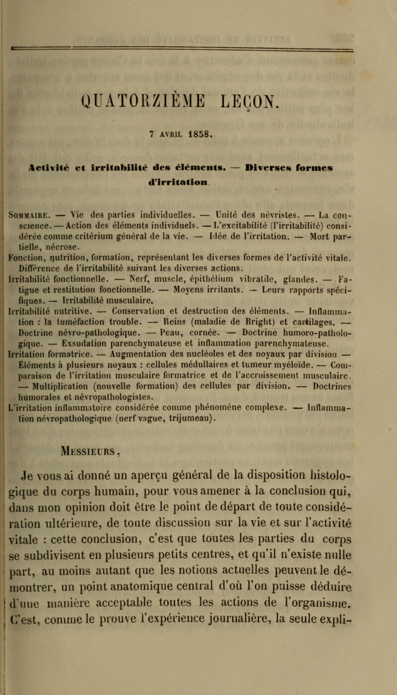 QUATORZIEME LEGON. 7 AVRIL 1858. Activité et irritabilité des éléments. — Diverses formes d'irritation Sommaire. — Vie des parties individuelles. — Unité des névrisles. — La con- science.— Action des éléments individuels. —L'excitabilité (l'irritabilité) consi- dérée comme critérium général de la vie. — Idée de l'irritation. — Mort par- tielle, nécrose. Fonction, rjutrition, formation, représentant les diverses formes de l'activité vitale. DifFérence de l'irritabilité suivant les diverses actions. Irritabilité fonctionnelle. — Nerf, muscle, épitliélium vibratilc, glandes. — Fa- tigue et restitution fonctionnelle. — Moyens irritants. — Leurs rapports spéci- fiques. — Irritabilité musculaire. Irritabilité nutritive. — Conservation et destruction des éléments. — Inflamma- tion : la tuméfaction trouble. — Reins (maladie de Brigbt) et cartilages. — Doctrine névro-pathologique. — Peau, cornée. — Doctrine humoro-patlioio- gique. — Exsudation parenchymateuse et inflammation parenchymateuse. Irritation formatrice. — Augmentation des nucléoles et des noyaux par division — Éléments à plusieurs noyaux : cellules médullaires et tumeur myéloïde. — Com- paraison de l'irritation musculaire formatrice et de l'accroissement musculaire. — Multiplication (nouvelle formation) des cellules par division. — Doctrines humorales et névropathologisles. L'irritation inflammatoire considérée comme phénomène complexe. — Inflamma- tion névropathologique (nerf vague, trijumeau). Messieurs , I Je vous ai donné un aperçu général de la disposition histolo- ' gique du corps humain, pour vous amener à la conclusion qui, dans mon opinion doit être le point de départ de toute considé- ration ultérieure, de toute discussion sur la vie et sur l'activité vitale : cette conclusion, c'est que toutes les parties du corps se subdivisent en plusieurs petits centres, et qu'il n'existe nulle \ part, au moins autant que les notions actuelles peuvent le dé- i montrer, un point anatomique central d'où l'on puisse déduire î d'une manière acceptable toutes les actions de l'organisiiie. j C'est, comme le prouve l'expérience journalière, la seule expli-