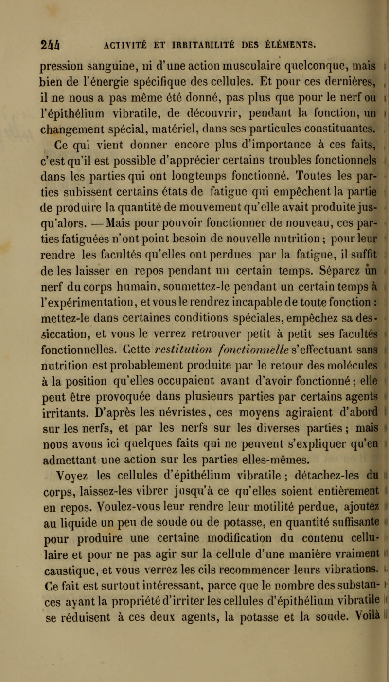 pression sanguine, ni d'une action musculaire quelconque, mais bien de l'énergie spécifique des cellules. Et pour ces dernières, , il ne nous a pas même été donné, pas plus que pour le nerf ou i l'épithélium vibratile, de découvrir, pendant la fonction, un i changement spécial, matériel, dans ses particules constituantes. Ce qui vient donner encore plus d'importance à ces faits, c'est qu'il est possible d'apprécier certains troubles fonctionnels dans les parties qui ont longtemps fonctionné. Toutes les par- ties subissent certains états de fatigue qui empêchent la partie de produire la quantité de mouvement qu'elle avait produite jus- qu'alors. — Mais pour pouvoir fonctionner de nouveau, ces par- ties fatiguées n'ont point besoin de nouvelle nutrition ; pour leur rendre les facultés qu'elles ont perdues par la fatigue, il suffit de les laisser en repos pendant un certain temps. Séparez un nerf du corps humain, soumettez-le pendant un certain temps à l'expérimentation, et vous le rendrez incapable de toute fonction : mettez-le dans certaines conditions spéciales, empêchez sa des- siccation, et vous le verrez retrouver petit à petit ses facultés fonctionnelles. Cette restitution fonctionnelle s'effectuant sans nutrition est probablement produite par le retour des molécules à la position qu'elles occupaient avant d'avoir fonctionné ; elle peut être provoquée dans plusieurs parties par certains agents irritants. D'après les névristes, ces moyens agiraient d'abord sur les nerfs, et par les nerfs sur les diverses parties ; mais nous avons ici quelques faits qui ne peuvent s'expliquer qu'en admettant une action sur les parties elles-mêmes. Voyez les cellules d'épithélium vibratile ; détachez-les du corps, laissez-les vibrer jusqu'à ce qu'elles soient entièrement en repos. Voulez-vous leur rendre leur molilité perdue, ajoutez au liquide un peu de soude ou de potasse, en quantité suffisante pour produire une certaine modification du contenu cellu- laire et pour ne pas agir sur la cellule d'une manière vraiment.. caustique, et vous verrez les cils recommencer leurs vibrations. ». Ce fait est surtout intéressant, parce que le nombre des substan-1 ces ayant la propriété d'irriter les cellules d'épithélium vibratile k se réduisent à ces deux agents, la potasse et la soude. Voilà li