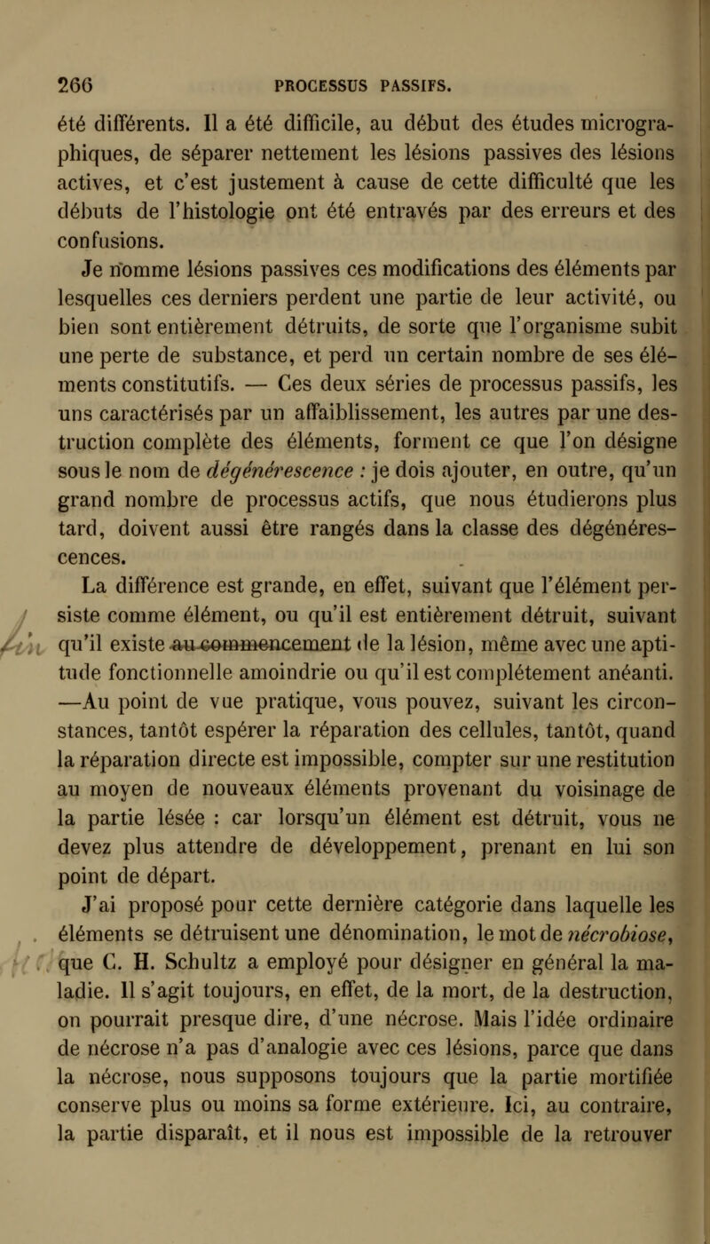 été différents. Il a été difficile, au début des études microgra- phiques, de séparer nettement les lésions passives des lésions actives, et c'est justement à cause de cette difficulté que les débuts de l'histologie ont été entravés par des erreurs et des confusions. Je nomme lésions passives ces modifications des éléments par lesquelles ces derniers perdent une partie de leur activité, ou bien sont entièrement détruits, de sorte que l'organisme vSubit une perte de substance, et perd un certain nombre de ses élé- ments constitutifs. — Ces deux séries de processus passifs, les uns caractérisés par un affaiblissement, les autres par une des- truction complète des éléments, forment ce que l'on désigne sousle nom de dégénérescence : je dois ajouter, en outre, qu'un grand nombre de processus actifs, que nous étudierons plus tard, doivent aussi être rangés dans la classe des dégénéres- cences. La différence est grande, en effet, suivant que l'élément per- f siste comme élément, ou qu'il est entièrement détruit, suivant 4i qu'il existe -au-Gommencement de la lésion, même avec une apti- tude fonctionnelle amoindrie ou qu'il est complètement anéanti. —Au point de vue pratique, vous pouvez, suivant les circon- stances, tantôt espérer la réparation des cellules, tantôt, quand la réparation directe est impossible, compter sur une restitution au moyen de nouveaux éléments provenant du voisinage de la partie lésée : car lorsqu'un élément est détruit, vous ne devez plus attendre de développement, prenant en lui son point de départ. J'ai proposé pour cette dernière catégorie dans laquelle les . éléments se détruisent une dénomination, le mot de 7îécro/)iosef que G. H. Schultz a employé pour désigner en général la ma- ladie. 11 s'agit toujours, en effet, de la mort, de la destruction, on pourrait presque dire, d'une nécrose. Mais l'idée ordinaire de nécrose n'a pas d'analogie avec ces lésions, parce que dans la nécrose, nous supposons toujours que la partie mortifiée conserve plus ou moins sa forme extérieure. Ici, au contraire, la partie disparaît, et il nous est impossible de la retrouver