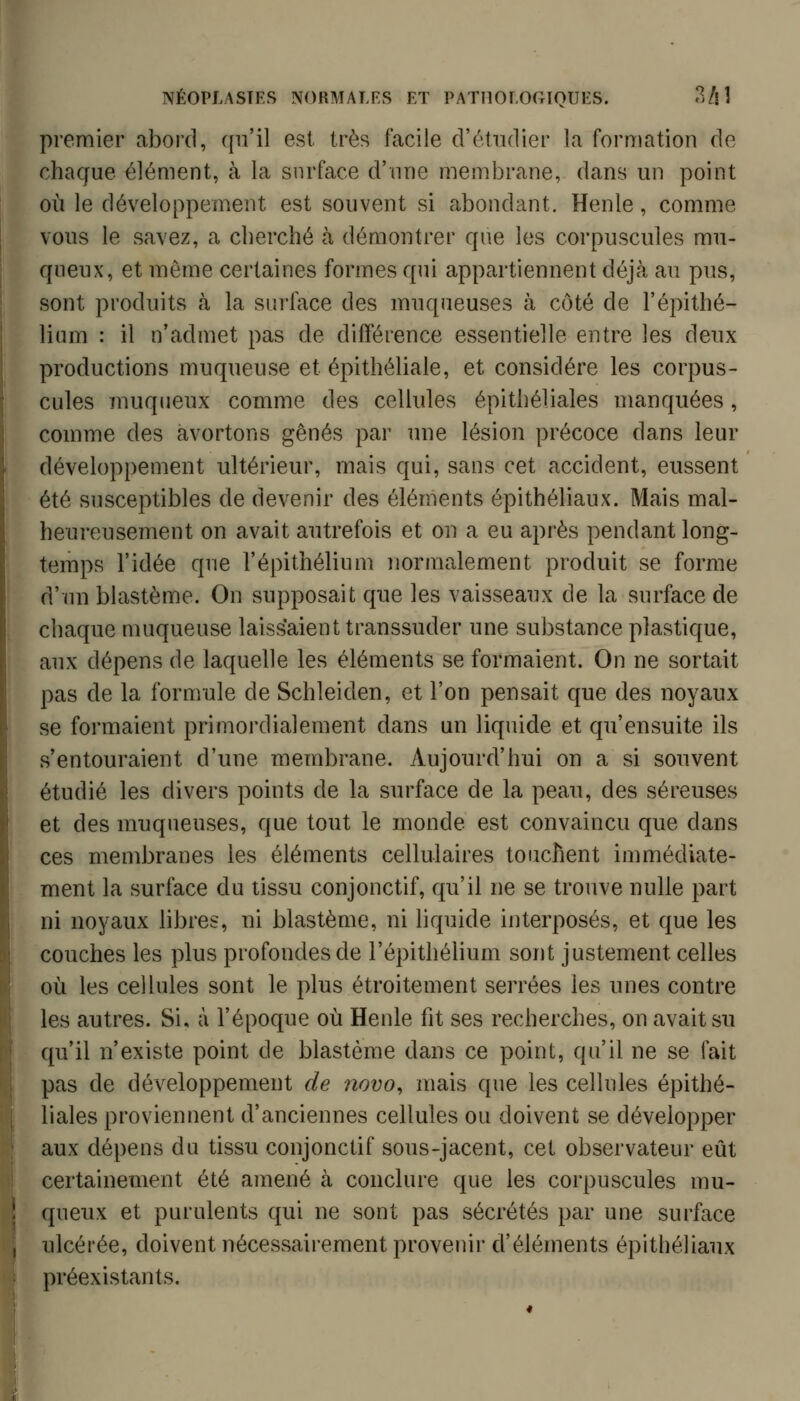 premier abord, qu'il est très facile d'étudier la fornmtion de chaque élément, à la surface d'une membrane, dans un point où le développement est souvent si abondant. Henle, comme vous le savez, a cherché h démontrer que les corpuscules mu- qneux, et même certaines formes qui appartiennent déjà au pus, sont produits à la surface des muqueuses à côté de l'épithé- lium : il n'admet pas de différence essentielle entre les deux productions muqueuse et épithéliale, et considère les corpus- cules muqneux comme des cellules épithéliales manquées, comme des avortons gênés par une lésion précoce dans leur développement ultérieur, mais qui, sans cet accident, eussent été susceptibles de devenir des éléments épithéliaux. Mais mal- heureusement on avait autrefois et on a eu après pendant long- temps l'idée que l'épithélium normalement produit se forme d'un blastème. On supposait que les vaisseaux de la surface de chaque muqueuse laissaient transsuder une substance plastique, aux dépens de laquelle les éléments se formaient. On ne sortait pas de la formule de Schleiden, et l'on pensait que des noyaux se formaient primordialement dans un liquide et qu'ensuite ils s'entouraient d'une membrane. Aujourd'hui on a si souvent étudié les divers points de la surface de la peau, des séreuses et des muqueuses, que tout le monde est convaincu que dans ces membranes les éléments cellulaires touchent immédiate- ment la surface du tissu conjonctif, qu'il ne se trouve nulle part ni noyaux libres, ni blastème, ni liquide interposés, et que les couches les plus profondes de l'épithélium sont justement celles où les cellules sont le plus étroitement serrées les unes contre les autres. Si, à l'époque où Henle fît ses recherches, on avait su qu'il n'existe point de blastème dans ce point, qu'il ne se fait pas de développement de 7îovo, mais que les cellules épithé- liales proviennent d'anciennes cellules ou doivent se développer aux dépens du tissu conjonctif sous-jacent, cet observateur eût certainement été amené à conclure que les corpuscules mu- queux et purulents qui ne sont pas sécrétés par une surface ulcérée, doivent nécessairement provenii* d'éléments épithéliaux préexistants.