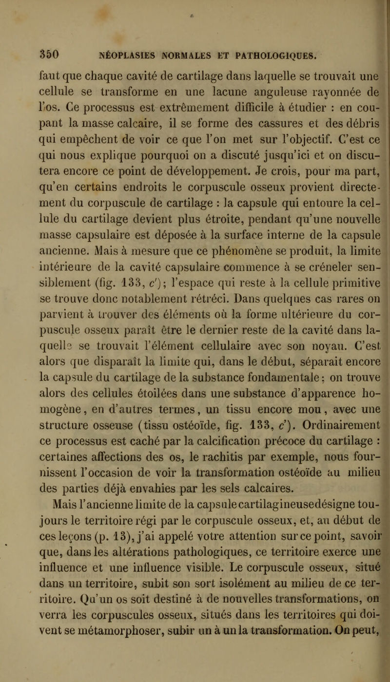 faut que chaque cavité de cartilage dans laquelle se trouvait une cellule se transforme en une lacune anguleuse rayonnée de l'os. Ce processus est extrêmement difficile à étudier : en cou- pant la masse calcaire, il se forme des cassures et des débris qui empêchent de voir ce que l'on met sur l'objectif. C'est ce qui nous explique pourquoi on a discuté jusqu'ici et on discu- tera encore ce point de développement. Je crois, pour ma part, qu'en certains endroits le corpuscule osseux provient directe- ment du corpuscule de cartilage : la capsule qui entoure la cel- lule du cartilage devient plus étroite, pendant qu'une nouvelle masse capsulaire est déposée à la surface interne de la capsule ancienne. Mais à mesure que ce phénomène se produit, la limite intérieure de la cavité capsulaire commence à se créneler sen- siblement (fig. 133, c'); l'espace qui reste à la cellule primitive se trouve donc notablement rétréci. Dans quelques cas rares on parvient à trouver des éléments où la forme ultérieure du cor- puscule osseux paraît être le dernier reste de la cavité dans la- quelle se trouvait l'élément cellulaire avec son noyau. C'est alors que disparaît la limite qui, dans le début, séparait encore la capsule du cartilage de la substance fondamentale : on trouve alors des cellules étoilées dans une substance d'apparence ho- mogène, en d'autres termes, un tissu encore mou, avec une structure osseuse (tissu ostéoïde, fig. 133, c). Ordinairement ce processus est caché par la calcification précoce du cartilage : certaines affections des os, le rachitis par exemple, nous four- nissent l'occasion de voir la transformation ostéoïde au miheu des parties déjà envahies par les sels calcaires. Mais l'ancienne limite de la capsulecartilagineusedésigne tou- jours le territoire régi par le corpuscule osseux, et, au début de ces leçons (p. 13), j'ai appelé votre attention sur ce point, savoir que, dans les altérations pathologiques, ce territoire exerce une influence et une influence visible. Le corpuscule osseux, situé dans un territoire, subit son sort isolément au milieu de ce ter- ritoire. Qu'un os soit destiné à de nouvelles transformations, on verra les corpuscules osseux, situés dans les territoires qui doi- vent se métamorphoser, subir un à un la transformation. On peut,