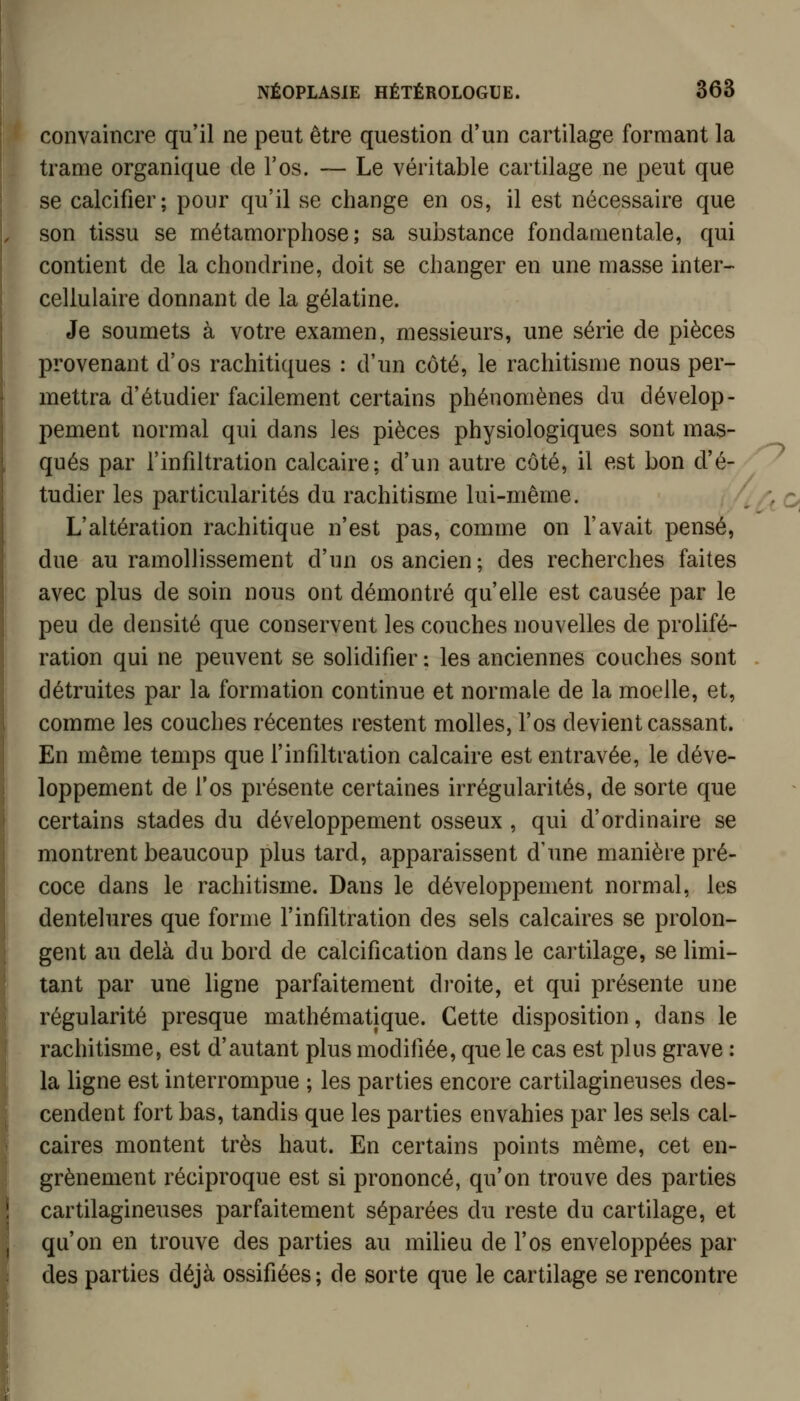 convaincre qu'il ne peut être question d'un cartilage formant la trame organique de l'os. — Le véritable cartilage ne peut que se calcifier; pour qu'il se change en os, il est nécessaire que son tissu se métamorphose; sa substance fondamentale, qui contient de la chondrine, doit se changer en une masse inter- cellulaire donnant de la gélatine. Je soumets à votre examen, messieurs, une série de pièces provenant d'os rachitiques : d'un côté, le rachitisme nous per- mettra d'étudier facilement certains phénomènes du dévelop- pement normal qui dans les pièces physiologiques sont mas- qués par l'infdtration calcaire; d'un autre côté, il est bon d'é- tudier les particularités du rachitisme lui-même. L'altération rachitique n'est pas, comme on l'avait pensé, due au ramollissement d'un os ancien; des recherches faites avec plus de soin nous ont démontré qu'elle est causée par le peu de densité que conservent les couches nouvelles de prolifé- ration qui ne peuvent se solidifier : les anciennes couches sont détruites par la formation continue et normale de la moelle, et, comme les couches récentes restent molles, l'os devient cassant. En même temps que l'infiltration calcaire est entravée, le déve- loppement de l'os présente certaines irrégularités, de sorte que certains stades du développement osseux , qui d'ordinaire se montrent beaucoup plus tard, apparaissent d'une manière pré- coce dans le rachitisme. Dans le développement normal, les dentelures que forme l'infiltration des sels calcaires se prolon- gent au delà du bord de calcification dans le cartilage, se limi- tant par une ligne parfaitement droite, et qui présente une régularité presque mathématique. Cette disposition, dans le rachitisme, est d'autant plus modifiée, que le cas est plus grave : la ligne est interrompue ; les parties encore cartilagineuses des- cendent fort bas, tandis que les parties envahies par les sels cal- caires montent très haut. En certains points même, cet en- grènement réciproque est si prononcé, qu'on trouve des parties cartilagineuses parfaitement séparées du reste du cartilage, et qu'on en trouve des parties au milieu de l'os enveloppées par des parties déjà ossifiées; de sorte que le cartilage se rencontre