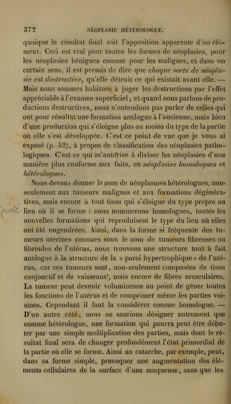 quoique le résultat final soit l'apposition apparente d'un élé- ment. Ceci est vrai pour toutes les formes de néoplasies, poul- ies néoplasies bénignes conmie pour les malignes, et dans un certain sens, il est permis de dire que chaque sorte de iiéopla- sie est destructive^ qu'elle détruit ce qui existait avant elle. — Mais nous sommes habitués à juger les destructions par l'effet appréciable à l'examen superficiel ; et quand nous parlons de pro- ductions destructives, nous n'entendons pas parler de celles qui ont pour résultat une formation analogue à l'ancienne, mais bien d'une production qui s'éloigne plus ou moins du type de lapartie où elle s'est développée. (Vest ce point de vue que je vous ai exposé (p. 52), à propos de classification des néoplasies patho- logiques. C'est ce qui m'autcTi'ise à diviser les néoplasies d'une manière plus conforme aux faits, en néoplasies homologues et Jictérologues. Nous devons donner le nom de néoplasmes hétérologues, non- seulement aux tumeurs malignes et aux formations dégénéra- . , tives, mais encore à tout tissu qui s'éloigne du type propre au ^^■i lieu où il se forme : nous nommerons homologues, toutes les nouvelles formations qui reproduisent le type du lieu où elles ont été engendrées. Ainsi, dans la forme si fréquente des tu- meurs utérines connues sous le nom de tumeurs fibreuses ou fibroïdes de l'utérus, nous trouvons une structure tout à fait analogue à la structure de la « paroi hypertrophique » de l'uté- rus, car ces tumeurs sont, non-seulement composées de tissu conjonctif et de vaisseaux], mais encore de fibres musculaires. La tumeur peut devenir volumineuse au point de gêner toutes les fonctions de l'utérus et de comprimer même les parties voi- sines. Cependant il faut la considérer comme homologue. — D'un autre côté, nous ne saurions désigner autrement que comme hétérologue, une formation qui pourra peut être débu- ter par une simple multiplication des parties, mais dont le ré- sultat final sera de changer profondément l'état primordial de lapartie où elle se forme. Ainsi un catarrhe, par exemple, peut, dans sa forme simple, provoquer une augmentation des élé- ments cellulaires de la surface d'une muqueuse, sans que les