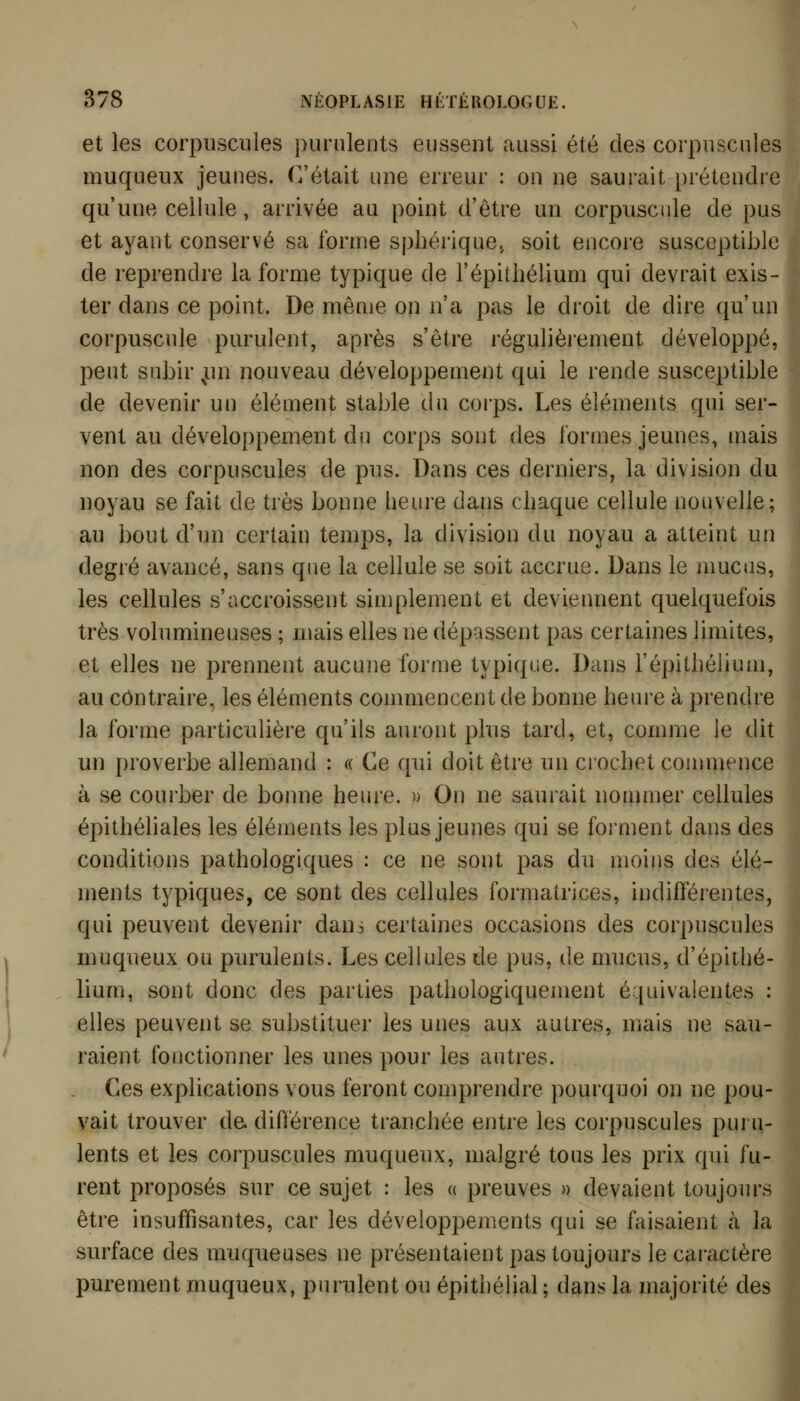 et les corpuscules purulents eussent aussi été des corpuscules muqueux jeunes. C'était une erreur : on ne saurait prétendre qu'une cellule, arrivée au point d'être un corpuscule de pus et ayant conservé sa forme spliérique., soit encoi'e susceptible de reprendre la forme typique de l'épitliélium qui devrait exis- ter dans ce point. De même on n'a pas le droit de dire qu'un corpuscule purulent, après s'être régulièiement développé, peut subir ^un nouveau développement qui le rende susceptible de devenir un élément stable du corps. Les éléments qui ser- vent au développement du corps sont des formes jeunes, mais non des corpuscules de pus. Dans ces derniers, la division du noyau se fait de très bonne heure dans chaque cellule nouvelle; au bout d'un certain temps, la division du noyau a atteint un degré avancé, sans que la cellule se soit accrue. Dans le mucus, les cellules s'accroissent simplement et deviennent quelquefois très volumineuses ; mais elles ne dépassent pas certaines limites, et elles ne prennent aucune forme typique. Dans l'épithéiium, au contraire, les éléments commencent de bonne heure à prendre la forme particulière qu'ils auront plus tard, et, comme le dit un proverbe allemand : « Ce qui doit être un crochet commence à se courber de bonne heure. » On ne saurait noinmer cellules épithéliales les éléments les plus jeunes qui se forment dans des conditions pathologiques : ce ne sont pas du moins des élé- ments typiques, ce sont des cellules formatrices, indifférentes, qui peuvent devenir dans certaines occasions des corpuscules muqueux ou purulents. Les cellules de pus, de mucus, d'épithé- lium, sont donc des parties pathologiquement équivalentes : elles peuvent se substituer les unes aux autres, mais ne sau-i raient fonctionner les unes pour les autres. . Ces explications vous feront compi'endre pourquoi on ne pou-| vait trouver de. différence tranchée entre les corpuscules puru- lents et les corpuscules muqueux, malgré tous les prix qui fu-- rent proposés sur ce sujet : les « preuves » devaient toujours être insuffisantes, car les développements qui se faisaient à la surface des muqueuses ne présentaient pas toujours le caractère purement muqueux, purulent ou épithélial; dans la majorité des