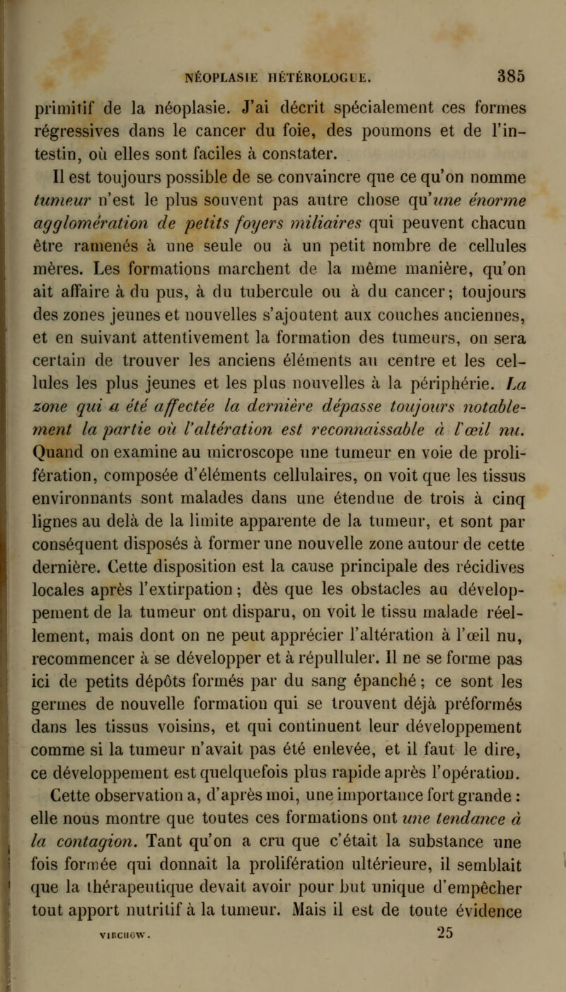 primitif de la néoplasie. J'ai décrit spécialement ces formes régressives dans le cancer du foie, des poumons et de l'in- testin, où elles sont faciles à constater. Il est toujours possible de se convaincre que ce qu'on nomme tumeur n'est le plus souvent pas autre chose (\\xime énorme agglomération de petits foyers miliaires qui peuvent chacun être ramenés à une seule ou à un petit nombre de cellules mères. Les formations marchent de la même manière, qu'on ait affaire à du pus, à du tubercule ou à du cancer; toujours des zones jeunes et nouvelles s'ajoutent aux couches anciennes, et en suivant attentivement la formation des tumeurs, on sera certain de trouver les anciens éléments au centre et les cel- lules les plus jeunes et les plus nouvelles cà la périphérie. La zone qui a été affectée la dernière dépasse toujours notable- ment la partie où l'altération est reconnaissable à lœil nu. Quand on examine au microscope une tumeur en voie de proli- fération, composée d'éléments cellulaires, on voit que les tissus environnants sont malades dans une étendue de trois à cinq lignes au delà de la limite apparente de la tumeur, et sont par conséquent disposés à former une nouvelle zone autour de cette dernière. Cette disposition est la cause principale des récidives locales après l'extirpation ; dès que les obstacles au dévelop- pement de la tumeur ont disparu, on voit le tissu malade réel- lement, mais dont on ne peut apprécier l'altération à l'œil nu, recommencer à se développer et à répulluler. Il ne se forme pas ici de petits dépôts formés par du sang épanché ; ce sont les germes de nouvelle formation qui se trouvent déjà pré formés dans les tissus voisins, et qui continuent leur développement comme si la tumeur n'avait pas été enlevée, et il faut le dire, ce développement est quelquefois plus rapide après l'opération. Cette observation a, d'après moi, une importance fort grande : elle nous montre que toutes ces formations ont une tendance à la contagion. Tant qu'on a cru que c'était la substance une fois formée qui donnait la prolifération ultérieure, il semblait que la thérapeutique devait avoir pour but unique d'empêcher tout apport nutiitif à la tumeur. Mais il est de toute évidence vinciiow. 25