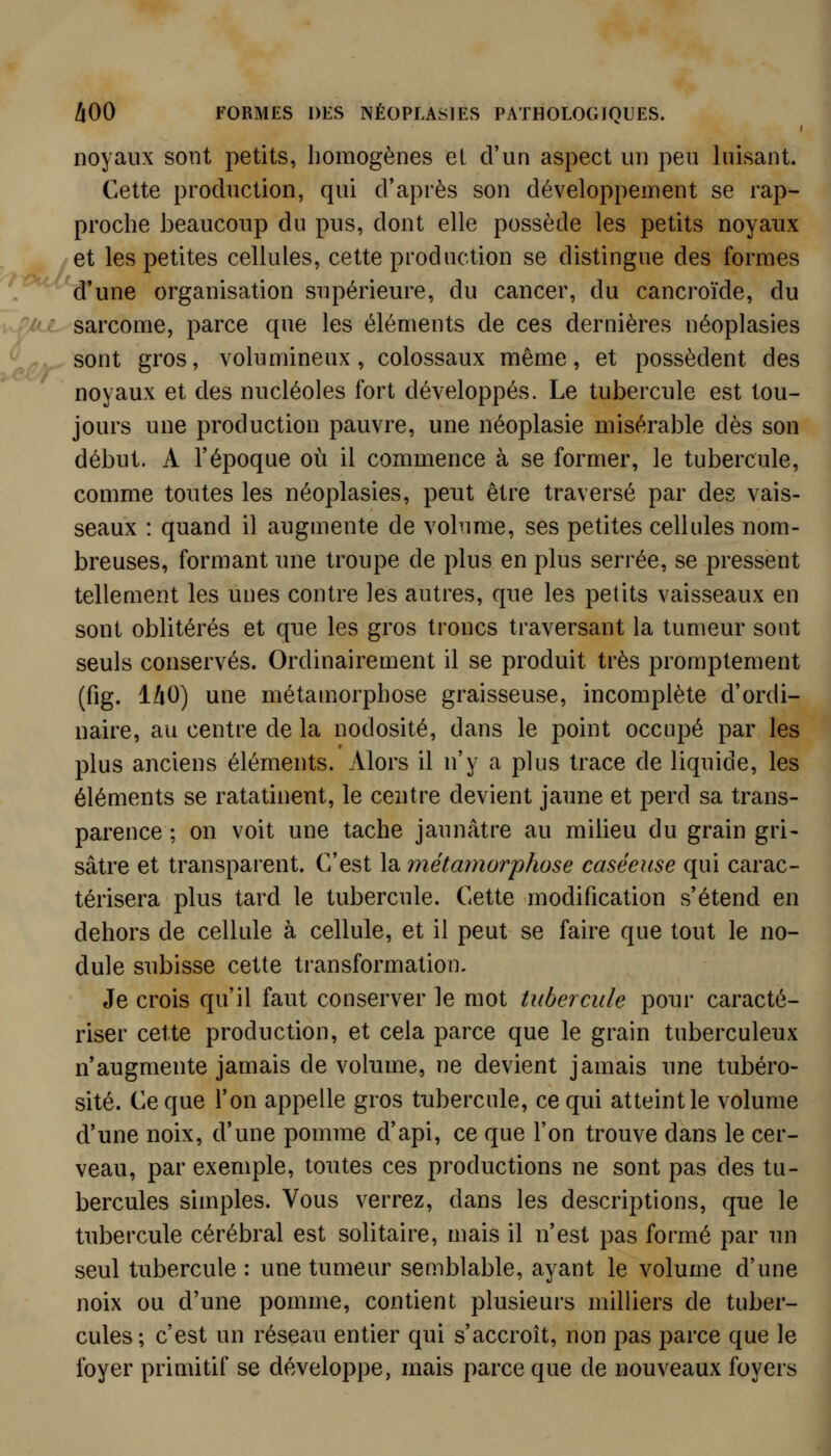 noyaux sont petits, homogènes et d'un aspect un peu luisant. Cette production, qui d'après son développement se rap- proche beaucoup du pus, dont elle possède les petits noyaux et les petites cellules, cette production se distingue des formes d'une organisation supérieure, du cancer, du cancroïde, du r sarcome, parce que les éléments de ces dernières néoplasies X. sont gros, volumineux, colossaux même, et possèdent des  noyaux et des nucléoles fort développés. Le tubercule est tou- jours une production pauvre, une néoplasie misérable dès son début. A l'époque où il commence à se former, le tubercule, comme toutes les néoplasies, peut être traversé par des vais- seaux : quand il augmente de volume, ses petites cellules nom- breuses, formant une troupe de plus en plus serrée, se pressent tellement les unes contre les autres, que les petits vaisseaux en sont oblitérés et que les gros troncs traversant la tumeur sont seuls conservés. Ordinairement il se produit très promptement (fig. iliO) une métamorphose graisseuse, incomplète d'ordi- naire, au centre de la nodosité, dans le point occupé par les plus anciens éléments. Alors il n'y a plus trace de liquide, les éléments se ratatinent, le centre devient jaune et perd sa trans- parence ; on voit une tache jaunâtre au milieu du grain gri- sâtre et transparent. C'est la métamorphose caséeuse qui carac- térisera plus tard le tubercule. Cette modification s'étend en dehors de cellule à cellule, et il peut se faire que tout le no- dule subisse cette transformation. Je crois qu'il faut conserver le mot tubercule pour caracté- riser cette production, et cela parce que le grain tuberculeux n'augmente jamais de volume, ne devient jamais une tubéro- sité. Ce que l'on appelle gros tubercule, ce qui atteint le volume d'une noix, d'une pomme d'api, ce que l'on trouve dans le cer- veau, par exemple, toutes ces productions ne sont pas des tu- bercules simples. Vous verrez, dans les descriptions, que le tubercule cérébral est solitaire, mais il n'est pas formé par un seul tubercule : une tumeur semblable, ayant le volume d'une noix ou d'une pomme, contient plusieurs milliers de tuber- cules; c'est un réseau entier qui s'accroît, non pas parce que le foyer primitif se développe, mais parce que de nouveaux foyers